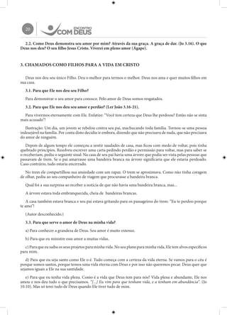 20
2.2. Como Deus demonstra seu amor por mim? Através da sua graça. A graça de dar. (Jo 3.16). O que
Deus nos deu? O seu filho Jesus Cristo. Viverei em pleno amor (Ágape).
3. CHAMADOS COMO FILHOS PARA A VIDA EM CRISTO
Deus nos deu seu único Filho. Deu o melhor para termos o melhor. Deus nos ama e quer muitos filhos em
sua casa.
3.1. Para que Ele nos deu seu Filho?
Para demonstrar o seu amor para conosco. Pelo amor de Deus somos resgatados.
3.2. Para que Ele nos deu seu amor e perdão? (Ler João 3.16-21).
Para vivermos eternamente com Ele. Enfatize: “Você tem certeza que Deus lhe perdoou? Então não se sinta
mais acusado”!
Ilustração: Um dia, um jovem se rebelou contra seu pai, machucando toda família. Tornou-se uma pessoa
indesejável na família. Por conta disto decidiu ir embora, dizendo que não precisava de nada, que não precisava
do amor de ninguém.
Depois de algum tempo ele começou a sentir saudades de casa, mas ficou com medo de voltar, pois tinha
quebrado princípios. Resolveu escrever uma carta pedindo perdão e permissão para voltar, mas para saber se
o receberiam, pediu o seguinte sinal: Na casa de seu pai havia uma árvore que podia ser vista pelas pessoas que
passavam de trem. Se o pai amarrasse uma bandeira branca na árvore significaria que ele estaria perdoado.
Caso contrário, tudo estaria encerrado.
No trem ele compartilhou sua ansiedade com um rapaz. O trem se aproximava. Como não tinha coragem
de olhar, pediu ao seu companheiro de viagem que procurasse a bandeira branca.
Qual foi a sua surpresa ao receber a notícia de que não havia uma bandeira branca, mas...
A árvore estava toda embranquecida, cheia de bandeiras brancas.
A casa também estava branca e seu pai estava gritando para os passageiros do trem: “Eu te perdoo porque
te amo”!
(Autor desconhecido.)
3.3. Para que serve o amor de Deus na minha vida?
a) Para conhecer a grandeza de Deus. Seu amor é muito extenso.
b) Para que eu ministre esse amor a muitas vidas.
c) Para que eu saiba os seus projetos para minha vida. No seu plano para minha vida, Ele tem alvos específicos
para mim.
d) Para que eu seja santo como Ele o é. Tudo começa com a certeza da vida eterna. Se vamos para o céu é
porque somos santos, porque temos uma vida eterna com Deus e por isso não queremos pecar. Deus quer que
sejamos iguais a Ele na sua santidade.
e) Para que eu tenha vida plena. Como é a vida que Deus tem para nós? Vida plena e abundante, Ele nos
amou e nos deu tudo o que precisamos. “[...] Eu vim para que tenham vida, e a tenham em abundância”. (Jo
10.10). Mas só terei tudo de Deus quando Ele tiver tudo de mim.
 