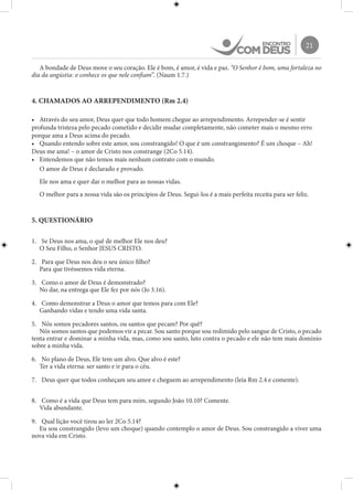 21
A bondade de Deus move o seu coração. Ele é bom, é amor, é vida e paz. “O Senhor é bom, uma fortaleza no
dia da angústia: o conhece os que nele confiam”. (Naum 1.7.)
4. CHAMADOS AO ARREPENDIMENTO (Rm 2.4)
•	 Através do seu amor, Deus quer que todo homem chegue ao arrependimento. Arrepender-se é sentir
profunda tristeza pelo pecado cometido e decidir mudar completamente, não cometer mais o mesmo erro
porque ama a Deus acima do pecado.
•	 Quando entendo sobre este amor, sou constrangido! O que é um constrangimento? É um choque – Ah!
Deus me ama! – o amor de Cristo nos constrange (2Co 5.14).
•	 Entendemos que não temos mais nenhum contrato com o mundo.
O amor de Deus é declarado e provado.
Ele nos ama e quer dar o melhor para as nossas vidas.
O melhor para a nossa vida são os princípios de Deus. Segui-los é a mais perfeita receita para ser feliz.
5. QUESTIONÁRIO
1.	 Se Deus nos ama, o quê de melhor Ele nos deu?
O Seu Filho, o Senhor JESUS CRISTO.
2.	 Para que Deus nos deu o seu único filho?
Para que tivéssemos vida eterna.
3.	 Como o amor de Deus é demonstrado?
No dar, na entrega que Ele fez por nós (Jo 3.16).
4.	 Como demonstrar a Deus o amor que temos para com Ele?
Ganhando vidas e tendo uma vida santa.
5.	 Nós somos pecadores santos, ou santos que pecam? Por quê?
Nós somos santos que podemos vir a pecar. Sou santo porque sou redimido pelo sangue de Cristo, o pecado
tenta entrar e dominar a minha vida, mas, como sou santo, luto contra o pecado e ele não tem mais domínio
sobre a minha vida.
6.	 No plano de Deus, Ele tem um alvo. Que alvo é este?
Ter a vida eterna: ser santo e ir para o céu.
7.	 Deus quer que todos conheçam seu amor e cheguem ao arrependimento (leia Rm 2.4 e comente).
8.	 Como é a vida que Deus tem para mim, segundo João 10.10? Comente.
Vida abundante.
9.	 Qual lição você tirou ao ler 2Co 5.14?
Eu sou constrangido (levo um choque) quando contemplo o amor de Deus. Sou constrangido a viver uma
nova vida em Cristo.
 