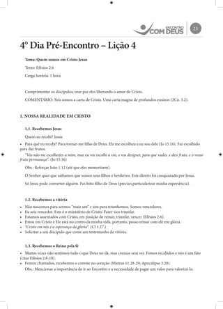 23
4° Dia Pré-Encontro – Lição 4
Tema: Quem somos em Cristo Jesus
Texto: Efésios 2.6
Carga horária: 1 hora
Cumprimentar os discípulos; orar por eles liberando o amor de Cristo.
COMENTÁRIO: Nós somos a carta de Cristo. Uma carta magna de profundos ensinos (2Co. 3.2).
1. NOSSA REALIDADE EM CRISTO
1.1. Recebemos Jesus
Quem eu recebi? Jesus
•	 Para quê eu recebi? Para tornar-me filho de Deus. Ele me escolheu e eu sou dele (Jo 15.16). Fui escolhido
para dar frutos.
“Vós não me escolhestes a mim, mas eu vos escolhi a vós, e vos designei, para que vades, e deis fruto, e o vosso
fruto permaneça”. (Jo 15.16)
Obs.: Reforçar João 1.12 (até que eles memorizem).
O Senhor quer que saibamos que somos seus filhos e herdeiros. Este direito foi conquistado por Jesus.
Só Jesus pode converter alguém. Fui feito filho de Deus (preciso particularizar minha experiência).
1.2. Recebemos a vitória
•	 Não nascemos para sermos “mais um” e sim para triunfarmos. Somos vencedores.
•	 Eu sou vencedor. Este é o ministério de Cristo: Fazer-nos triunfar.
•	 Estamos assentados com Cristo, em posição de reinar, triunfar, vencer (Efésios 2.6).
•	 Estou em Cristo e Ele está no centro da minha vida, portanto, posso reinar com ele em glória.
•	 “Cristo em nós é a esperança da glória”. (Cl 1.27.)
•	 Solicitar a um discípulo que conte um testemunho de vitória.
1.3. Recebemos o Reino pela fé
•	 Muitas vezes não sentimos tudo o que Deus no dá, mas cremos sem ver. Fomos recebidos e isto é um fato
(citar Efésios 2.8-10).
•	 Fomos chamados, recebemos o convite no coração (Mateus 11.28-29; Apocalipse 3.20).
Obs.: Mencionar a importância de ir ao Encontro e a necessidade de pagar um valor para valorizá-lo.
 