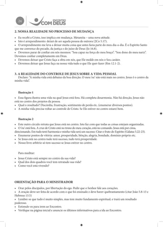 24
2. NOSSA REALIDADE NO PROCESSO DE MUDANÇA
•	 Eu recebi a Cristo, isso implica em mudança. Metanóia – uma nova atitude.
•	 Isto é arrependimento: deixei de ser aquela pessoa de outrora (2Co 5.17).
•	 O arrependimento me leva a deixar muita coisa que antes fazia parte do meu dia-a-dia. É o Espírito Santo
que me convence do pecado, da justiça e do juízo de Deus (Jo 16.8).
•	 Devemos parar de confiar em nós mesmos: “Sou capaz na força do meu braço”. “Sou dono do meu nariz”.
Devemos confiar completamente em Deus.
•	 Devemos deixar que Cristo faça a obra em nós, que Ele molde em nós o Seu caráter.
•	 Devemos deixar que Jesus faça na nossa vida tudo o que Ele quer fazer (Rm 12.1-2).
3. A REALIDADE DO CONTROLE DE JESUS SOBRE A VIDA PESSOAL
Declare: “A minha vida está debaixo da boa direção. O meu ‘eu’ não está mais no centro. Jesus é o centro da
minha vida”.
Ilustração 1
•	 Essa figura ilustra uma vida na qual Jesus está fora. Há completa desarmonia. Não há direção, Jesus não
está no centro dos projetos da pessoa.
•	 Qual o resultado? Discórdia, frustração, sentimento de perda etc. (enumerar diversos pontos).
•	 A minha vida precisa voltar ao controle de Cristo. Se Ele estiver no centro estarei bem.
Ilustração 2
•	 Este outro círculo retrata que Jesus está no centro. Isto faz com que todas as coisas estejam organizadas.
•	 O ‘eu’ está fora. A cruz de Cristo está no trono do meu coração, está no comando. Jesus está por cima,
direcionando. Em tudo terei harmonia e minha vida será um sucesso. Citar o fruto do Espírito (Gálatas 5.22-23).
•	 Enumerar pontos de vitória: amor, prosperidade, bênção, alegria, bondade, domínio próprio etc.
•	 Se Jesus está no centro tudo terá sucesso, tudo terá prosperidade.
•	 Nosso livre arbítrio só tem sucesso se Jesus estiver no centro.
Para meditar:
•	 Jesus Cristo está sempre no centro da sua vida?
•	 Qual dos dois quadros você tem retratado sua vida?
•	 Como você está vivendo?
ORIENTAÇÃO PARA O MINISTRADOR
•	 Orar pelos discípulos, por libertação do ego. Pedir que o Senhor fale aos corações.
•	 A oração deve ser feita de acordo com o que foi ensinado e deve haver quebrantamento (citar João 5.8-13 e
Hebreus 13.5)
•	 Lembre-se que tudo é muito simples, mas tem muito fundamento espiritual, e trará um resultado
poderoso.
•	 Estimule-os para irem ao Encontro.
•	 Verifique na página inicial e anuncie os últimos informativos para a ida ao Encontro.
 