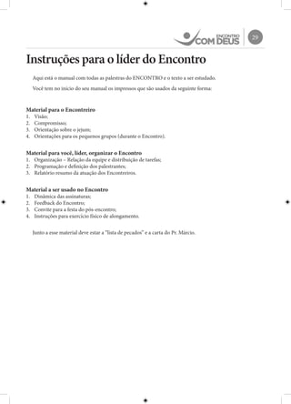 29
Instruções para o líder do Encontro
Aqui está o manual com todas as palestras do ENCONTRO e o texto a ser estudado.
Você tem no início do seu manual os impressos que são usados da seguinte forma:
Material para o Encontreiro
1.	 Visão;
2.	 Compromisso;
3.	 Orientação sobre o jejum;
4.	 Orientações para os pequenos grupos (durante o Encontro).
Material para você, líder, organizar o Encontro
1.	 Organização – Relação da equipe e distribuição de tarefas;
2.	 Programação e definição dos palestrantes;
3.	 Relatório resumo da atuação dos Encontreiros.
Material a ser usado no Encontro
1.	 Dinâmica das assinaturas;
2.	 Feedback do Encontro;
3.	 Convite para a festa do pós-encontro;
4.	 Instruções para exercício físico de alongamento.
Junto a esse material deve estar a “lista de pecados” e a carta do Pr. Márcio.
 