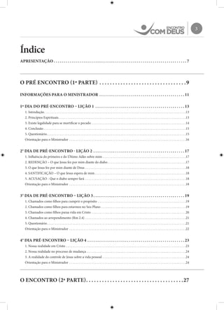 3
Índice
APRESENTAÇÃO. .  .  .  .  .  .  .  .  .  .  .  .  .  .  .  .  .  .  .  .  .  .  .  .  .  .  .  .  .  .  .  .  .  .  .  .  .  .  .  .  .  .  .  .  .  .  .  .  .  .  .  .  .  .  .  .  .  .  .  .  .  .  .  .  .  .  . 7
O PRÉ ENCONTRO (1ª PARTE). .  .  .  .  .  .  .  .  .  .  .  .  .  .  .  .  .  .  .  .  .  .  .  .  .  .  .  .  .  .  .  . 9
INFORMAÇÕES PARA O MINISTRADOR. .  .  .  .  .  .  .  .  .  .  .  .  .  .  .  .  .  .  .  .  .  .  .  .  .  .  .  .  .  .  .  .  .  .  .  .  .  .  .  .  .  . 11
1º DIA DO PRÉ-ENCONTRO – LIÇÃO 1 . .  .  .  .  .  .  .  .  .  .  .  .  .  .  .  .  .  .  .  .  .  .  .  .  .  .  .  .  .  .  .  .  .  .  .  .  .  .  .  .  .  .  .  . 13
1. Introdução. . . . . . . . . . . . . . . . . . . . . . . . . . . . . . . . . . . . . . . . . . . . . . . . . . . . . . . . . . . . . . . . . . . . . . . . . . . . . . . . . . . . . . . . . 13
2. Princípios Espirituais. . . . . . . . . . . . . . . . . . . . . . . . . . . . . . . . . . . . . . . . . . . . . . . . . . . . . . . . . . . . . . . . . . . . . . . . . . . . . . . . 13
3. Existe legalidade para se mortificar o pecado. . . . . . . . . . . . . . . . . . . . . . . . . . . . . . . . . . . . . . . . . . . . . . . . . . . . . . . . . . . 14
4. Conclusão. . . . . . . . . . . . . . . . . . . . . . . . . . . . . . . . . . . . . . . . . . . . . . . . . . . . . . . . . . . . . . . . . . . . . . . . . . . . . . . . . . . . . . . . . 15
5. Questionário. . . . . . . . . . . . . . . . . . . . . . . . . . . . . . . . . . . . . . . . . . . . . . . . . . . . . . . . . . . . . . . . . . . . . . . . . . . . . . . . . . . . . . . 15
Orientação para o Ministrador . . . . . . . . . . . . . . . . . . . . . . . . . . . . . . . . . . . . . . . . . . . . . . . . . . . . . . . . . . . . . . . . . . . . . . . . . 16
2° DIA DE PRÉ-ENCONTRO - LIÇÃO 2. .  .  .  .  .  .  .  .  .  .  .  .  .  .  .  .  .  .  .  .  .  .  .  .  .  .  .  .  .  .  .  .  .  .  .  .  .  .  .  .  .  .  .  .  . 17
1. Influência do primeiro e do Último Adão sobre mim. . . . . . . . . . . . . . . . . . . . . . . . . . . . . . . . . . . . . . . . . . . . . . . . . . . . 17
2. REDENÇÃO – O que Jesus fez por mim diante do diabo. . . . . . . . . . . . . . . . . . . . . . . . . . . . . . . . . . . . . . . . . . . . . . . . . 17
3. O que Jesus fez por mim diante de Deus. . . . . . . . . . . . . . . . . . . . . . . . . . . . . . . . . . . . . . . . . . . . . . . . . . . . . . . . . . . . . . . 18
4. SANTIFICAÇÃO – O que Jesus espera de mim. . . . . . . . . . . . . . . . . . . . . . . . . . . . . . . . . . . . . . . . . . . . . . . . . . . . . . . . . 18
5. ACUSAÇÃO - Que o diabo sempre fará . . . . . . . . . . . . . . . . . . . . . . . . . . . . . . . . . . . . . . . . . . . . . . . . . . . . . . . . . . . . . . . 18
Orientação para o Ministrador . . . . . . . . . . . . . . . . . . . . . . . . . . . . . . . . . . . . . . . . . . . . . . . . . . . . . . . . . . . . . . . . . . . . . . . . . 18
3° DIA DE PRÉ-ENCONTRO – LIÇÃO 3. .  .  .  .  .  .  .  .  .  .  .  .  .  .  .  .  .  .  .  .  .  .  .  .  .  .  .  .  .  .  .  .  .  .  .  .  .  .  .  .  .  .  .  .  . 19
1. Chamados como filhos para cumprir o propósito . . . . . . . . . . . . . . . . . . . . . . . . . . . . . . . . . . . . . . . . . . . . . . . . . . . . . . . 19
2. Chamados como filhos para estarmos no Seu Plano. . . . . . . . . . . . . . . . . . . . . . . . . . . . . . . . . . . . . . . . . . . . . . . . . . . . . 19
3. Chamados como filhos paraa vida em Cristo . . . . . . . . . . . . . . . . . . . . . . . . . . . . . . . . . . . . . . . . . . . . . . . . . . . . . . . . . . . 20
4. Chamados ao arrependimento (Rm 2.4). . . . . . . . . . . . . . . . . . . . . . . . . . . . . . . . . . . . . . . . . . . . . . . . . . . . . . . . . . . . . . . 21
5. Questionário. . . . . . . . . . . . . . . . . . . . . . . . . . . . . . . . . . . . . . . . . . . . . . . . . . . . . . . . . . . . . . . . . . . . . . . . . . . . . . . . . . . . . . . 21
Orientação para o Ministrador . . . . . . . . . . . . . . . . . . . . . . . . . . . . . . . . . . . . . . . . . . . . . . . . . . . . . . . . . . . . . . . . . . . . . . . . . 22
4° DIA PRÉ-ENCONTRO – LIÇÃO 4. .  .  .  .  .  .  .  .  .  .  .  .  .  .  .  .  .  .  .  .  .  .  .  .  .  .  .  .  .  .  .  .  .  .  .  .  .  .  .  .  .  .  .  .  .  .  .  . 23
1. Nossa realidade em Cristo. . . . . . . . . . . . . . . . . . . . . . . . . . . . . . . . . . . . . . . . . . . . . . . . . . . . . . . . . . . . . . . . . . . . . . . . . . . 23
2. Nossa realidade no processo de mudança. . . . . . . . . . . . . . . . . . . . . . . . . . . . . . . . . . . . . . . . . . . . . . . . . . . . . . . . . . . . . . 24
3. A realidade do controle de Jesus sobre a vida pessoal . . . . . . . . . . . . . . . . . . . . . . . . . . . . . . . . . . . . . . . . . . . . . . . . . . . . 24
Orientação para o Ministrador . . . . . . . . . . . . . . . . . . . . . . . . . . . . . . . . . . . . . . . . . . . . . . . . . . . . . . . . . . . . . . . . . . . . . . . . . 24
O ENCONTRO (2ª PARTE). .  .  .  .  .  .  .  .  .  .  .  .  .  .  .  .  .  .  .  .  .  .  .  .  .  .  .  .  .  .  .  .  .  .  .  . 27
 