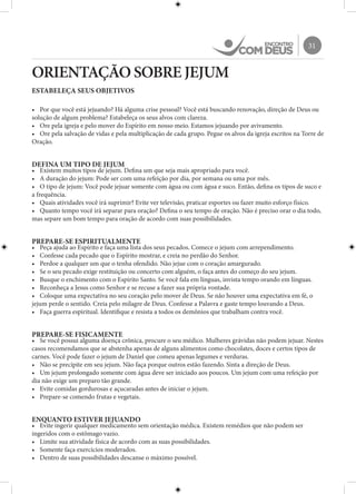 31
ORIENTAÇÃO SOBRE JEJUM
ESTABELEÇA SEUS OBJETIVOS
•	 Por que você está jejuando? Há alguma crise pessoal? Você está buscando renovação, direção de Deus ou
solução de algum problema? Estabeleça os seus alvos com clareza.
•	 Ore pela igreja e pelo mover do Espírito em nosso meio. Estamos jejuando por avivamento.
•	 Ore pela salvação de vidas e pela multiplicação de cada grupo. Pegue os alvos da igreja escritos na Torre de
Oração.
DEFINA UM TIPO DE JEJUM
•	 Existem muitos tipos de jejum. Defina um que seja mais apropriado para você.
•	 A duração do jejum: Pode ser com uma refeição por dia, por semana ou uma por mês.
•	 O tipo de jejum: Você pode jejuar somente com água ou com água e suco. Então, defina os tipos de suco e
a frequência.
•	 Quais atividades você irá suprimir? Evite ver televisão, praticar esportes ou fazer muito esforço físico.
•	 Quanto tempo você irá separar para oração? Defina o seu tempo de oração. Não é preciso orar o dia todo,
mas separe um bom tempo para oração de acordo com suas possibilidades.
PREPARE-SE ESPIRITUALMENTE
•	 Peça ajuda ao Espírito e faça uma lista dos seus pecados. Comece o jejum com arrependimento.
•	 Confesse cada pecado que o Espírito mostrar, e creia no perdão do Senhor.
•	 Perdoe a qualquer um que o tenha ofendido. Não jejue com o coração amargurado.
•	 Se o seu pecado exige restituição ou concerto com alguém, o faça antes do começo do seu jejum.
•	 Busque o enchimento com o Espírito Santo. Se você fala em línguas, invista tempo orando em línguas.
•	 Reconheça a Jesus como Senhor e se recuse a fazer sua própria vontade.
•	 Coloque uma expectativa no seu coração pelo mover de Deus. Se não houver uma expectativa em fé, o
jejum perde o sentido. Creia pelo milagre de Deus. Confesse a Palavra e gaste tempo louvando a Deus.
•	 Faça guerra espiritual. Identifique e resista a todos os demônios que trabalham contra você.
PREPARE-SE FISICAMENTE
•	 Se você possui alguma doença crônica, procure o seu médico. Mulheres grávidas não podem jejuar. Nestes
casos recomendamos que se abstenha apenas de alguns alimentos como chocolates, doces e certos tipos de
carnes. Você pode fazer o jejum de Daniel que comeu apenas legumes e verduras.
•	 Não se precipite em seu jejum. Não faça porque outros estão fazendo. Sinta a direção de Deus.
•	 Um jejum prolongado somente com água deve ser iniciado aos poucos. Um jejum com uma refeição por
dia não exige um preparo tão grande.
•	 Evite comidas gordurosas e açucaradas antes de iniciar o jejum.
•	 Prepare-se comendo frutas e vegetais.
ENQUANTO ESTIVER JEJUANDO
•	 Evite ingerir qualquer medicamento sem orientação médica. Existem remédios que não podem ser
ingeridos com o estômago vazio.
•	 Limite sua atividade física de acordo com as suas possibilidades.
•	 Somente faça exercícios moderados.
•	 Dentro de suas possibilidades descanse o máximo possível.
 