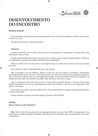 35
DESENVOLVIMENTO
DO ENCONTRO
REGRAS GERAIS
Estes dias estão reservados para crescimento espiritual. Deus vai fazer maravilhas na vida de cada um neste
Encontro com Ele.
Não deixe de observar os seguintes horários:
Despertar:
Durante ministração não se pode conversar nem fazer perguntas ao companheiro; a atenção deve estar
direcionada ao que se ouve.
Guardar a pontualidade (não esperar um pelo outro). O horário aqui é cumprido rigorosamente. Tudo deve
ser organizado, as pessoas que estarão ministrando são disciplinadas.
Nada de cochilo (vamos nos despertar). Caso alguém comece a cochilar deve levantar-se para que não haja
distração.
Deve observar o tipo de roupa adequado para cada situação.
Não é permitido o uso de telefones celulares; exceto em casos de extrema necessidade e previamente
autorizado pela direção do Encontro. Sua família sabe que você está no Encontro, por isso qualquer emergência
será comunicada à equipe. Cada caso será julgado pela equipe. Se Deus não pode cuidar de seus negócios e de
família nesses três dias, você também não pode. Então descanse. Concentre-se aqui.
Após a ministração desta noite deve ser feito o maior silêncio possível durante o Encontro, Deus estará
falando diretamente com você; sua comunhão nesses dias será com Deus e não com o seu companheiro. Fale
apenas o necessário.
Anote tudo o que puder; o que não puder, abrevie. Não se pode distrair o colega ao lado perguntando sobre
o assunto ministrado.
Sempre estimule as pessoas com muita alegria a fazerem o ENCONTRO.
PENIEL
Textos: Gênesis 32.30; 2 Samuel 12
Obs.: Todo estudo deverá apresentar um linguagem simples, para que haja 100% de compreensão. Essa
palestra deve ser dada por alguém que tenha muita experiência em ministrar. A partir dessa palestra o Encontro
vai deslanchar.
 