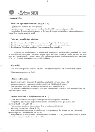 36
INTRODUÇÃO
Peniel é um lugar de encontro com Deus (Gn 32.30)
•	 Lugar de sentir profunda dor pelos pecados.
•	 Lugar de confronto consigo mesmo e com Deus. Em Peniel Deus mostrará quem você é.
•	 Lugar de luta, de arrependimento, de guerra, de choro, de pranto. Em Peniel você irá ouvir claramente a
voz de Deus. Jamais esquecerá Peniel.
Peniel tem como objetivos principais:
1.	 Levá-lo ao arrependimento: Nós nos tornamos seres desprovidos de humildade.
2.	 Levá-lo ao propósito certo: Fazemos muitas coisas que Deus não nos mandou fazer.
3.	 Levá-lo a estar face a face com Deus: Tudo muda quando vemos a Deus.
	 Jacó esteve em Peniel e sua vida foi transformada. Seu nome foi mudado de Jacó para Israel. Seu caráter
foi mudado (ele era usurpador, conforme o próprio significado de seu nome). Jacó sentiu profunda dor nesse
lugar. Você também sentirá essa dor, porém sairá daqui completamente curado e com uma nova identidade
(2Co 5.17). Comente sobre a experiência de Jacó em Peniel.
ATENÇÃO!
Você pode achar que a sua vida está bem, mas Deus irá mostrar se você está realmente bem ou não.
Vejamos o que acontece em Peniel:
1. Somos confrontados
•	 Quando eu peco, abro uma porta de legalidade para Satanás entrar na minha vida.
•	 Satanás entra com seu propósito: MATAR, ROUBAR, E DESTRUIR (Jo 10.10).
•	 Todo confronto, quando há arrependimento genuíno, gera cura e libertação.
•	 Em Peniel você será confrontado com os princípios divinos que você quebrou. Você poderá avaliar a sua
vida como Deus a avalia.
2. Somos conduzidos ao arrependimento (Pv 28.13)
•	 Diante da realidade dos nossos pecados não podemos nos arrepender pela metade.
•	 Não podemos pensar que o sangue de Jesus é como um cartão de crédito que usamos sem
responsabilidade (1Jo 1.7; Hb 6.4-6).
•	 Precisamos ser genuínos e sinceros diante do arrependimento (1Jo 1.8-9).
•	 Nós jamais enganaremos a Deus (Sl 139).
•	 Arrependimento sem dor não é arrependimento. Precisamos sentir dor pelo pecado que cometemos.
Quando o pecado é lembrado com dor, há cura.
•	 Arrepender-se é reconhecer o erro e decidir não fazê-lo mais (Sl 51.2-3). Quando renunciamos ao pecado,
arrancamos os argumentos do diabo (Cl 2.12-15).
 