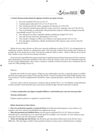 37
3. Somos desmascarados diante de algumas mentiras nas quais vivemos
1.	 Você tem mentido? (Ef 4.25; Zc 8.16-17).
2.	 Contado piadas indecentes? (1Co 15.33, Pv 26.18-19).
3.	 Tem omitido pecado (de roubo, sonegação de impostos etc.)? (Ef 4.28)
4.	 Tem cobiçado (marido/esposa alheio(a), roupa, casa, bens, emprego, carro etc)? (Êx 20.17)).
5.	 Tem se prostituído, se masturbado, tido pensamentos impuros, traído seu cônjuge, fornicado
(imoralidade sexual)? (1Co 6.9-10).
6.	 Tem sido grosso no falar, respondão, falador, maledicente, brigão? (Cl 3.8-9).
7.	 Tem sido sensual, indecente, defraudador? (1Co 6.18).
8.	 Tem tratado o cônjuge e os filhos com violência, com espancamento? (Ef 4.31-32).
9.	 Tem sido glutão, insubmisso, rebelde, desobediente? Não importa o que você fez, Deus lhe
aceita em Peniel.
Muitos de nós somos doentes no físico por causa de problemas na alma (Sl 32.3). Só conseguiremos ser
totalmente curados e libertos se confessarmos tudo. Você não pode confessar pela metade nem confessar os
pecados de só um tempo da sua vida. Você precisa confessar todas as coisas – desde a infância até ao dia de
hoje. Lembre-se que você tem uma aliança com Jesus.
O processo de arrependimento começa através de um quebrantamento diante da presença de Deus: sentimos
dores profundas por havermos ofendido ao Pai. Não se trata de remorso, trata-se de um sentimento interior,
de um coração impulsionado a dar a volta, a retomar o caminho correto de acordo com a vontade do Pai, tal
como fez o filho pródigo (Lucas 15).
Observe:
Quando um marido trai uma esposa e chega em casa confessando o que fez, a reação da esposa é a melhor
possível, não é assim que acontece? Claro que não. Ela diz: “Como? Com quem? Por quê? Onde? Quantas vezes
isso aconteceu?” Ela fica completamente insatisfeita. Assim é quando pecamos contra Deus. Ele sente dor, fica
triste.
Você deve sentir a dor do seu pecado e confessar tudo ao Senhor (Sl 51.1-4). O verdadeiro arrependimento
acontece quando conscientizamos que, ao pecarmos, perdemos algo e fazemos tudo para recuperar.
4. Somos comparados com alguns exemplos bíblicos e confrontados por causa de nossos pecados
Atenção, ministrador:
Pergunte quantos querem ser segundo o coração de Deus.
Relate claramente os fatos abaixo.
•	 Davi era um homem segundo o coração de Deus; teve liderança desde pequeno; o pai confiou o seu
rebanho a ele; Davi cuidava com fidelidade dos negócios de seu pai.
•	 Hoje não passamos por batalhas físicas, mas por guerra espiritual (Ef 6.10-18). Todos nós fomos
chamados para a mesma guerra e só é aprovado quem for à batalha e sair vencedor. Às vezes sabemos o que
Deus quer de nós, mas não enfrentamos a batalha.
•	 Temos um inimigo que não dorme, não descansa, que traça planos diários para nossa derrota, mas a
Bíblia diz: “Não deis lugar ao diabo”. Nunca podemos baixar as armas, pois se subestimarmos o inimigo
 