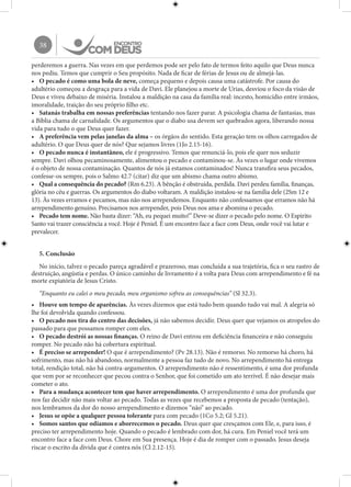 38
perderemos a guerra. Nas vezes em que perdemos pode ser pelo fato de termos feito aquilo que Deus nunca
nos pediu. Temos que cumprir o Seu propósito. Nada de ficar de férias de Jesus ou de almejá-las.
•	 O pecado é como uma bola de neve, começa pequeno e depois causa uma catástrofe. Por causa do
adultério começou a desgraça para a vida de Davi. Ele planejou a morte de Urias, desviou o foco da visão de
Deus e viveu debaixo de miséria. Instalou a maldição na casa da família real: incesto, homicídio entre irmãos,
imoralidade, traição do seu próprio filho etc.
•	 Satanás trabalha em nossas preferências tentando nos fazer parar. A psicologia chama de fantasias, mas
a Bíblia chama de carnalidade. Os argumentos que o diabo usa devem ser quebrados agora, liberando nossa
vida para tudo o que Deus quer fazer.
•	 A preferência vem pelas janelas da alma – os órgãos do sentido. Esta geração tem os olhos carregados de
adultério. O que Deus quer de nós? Que sejamos livres (1Jo 2.15-16).
•	 O pecado nunca é instantâneo, ele é progressivo. Temos que renunciá-lo, pois ele quer nos seduzir
sempre. Davi olhou pecaminosamente, alimentou o pecado e contaminou-se. Às vezes o lugar onde vivemos
é o objeto de nossa contaminação. Quantos de nós já estamos contaminados! Nunca transfira seus pecados,
confesse-os sempre, pois o Salmo 42.7 (citar) diz que um abismo chama outro abismo.
•	 Qual a consequência do pecado? (Rm 6.23). A bênção é obstruída, perdida. Davi perdeu família, finanças,
glória no céu e guerras. Os argumentos do diabo voltaram. A maldição instalou-se na família dele (2Sm 12 e
13). Às vezes erramos e pecamos, mas não nos arrependemos. Enquanto não confessamos que erramos não há
arrependimento genuíno. Precisamos nos arrepender, pois Deus nos ama e abomina o pecado.
•	 Pecado tem nome. Não basta dizer: “Ah, eu pequei muito!” Deve-se dizer o pecado pelo nome. O Espírito
Santo vai trazer consciência a você. Hoje é Peniel. É um encontro face a face com Deus, onde você vai lutar e
prevalecer.
5. Conclusão
No início, talvez o pecado pareça agradável e prazeroso, mas concluída a sua trajetória, fica o seu rastro de
destruição, angústia e perdas. O único caminho de livramento é a volta para Deus com arrependimento e fé na
morte expiatória de Jesus Cristo.
“Enquanto eu calei o meu pecado, meu organismo sofreu as consequências” (Sl 32.3).
•	 Houve um tempo de aparências. Às vezes dizemos que está tudo bem quando tudo vai mal. A alegria só
lhe foi devolvida quando confessou.
•	 O pecado nos tira do centro das decisões, já não sabemos decidir. Deus quer que vejamos os atropelos do
passado para que possamos romper com eles.
•	 O pecado destrói as nossas finanças. O reino de Davi entrou em deficiência financeira e não conseguiu
romper. No pecado não há cobertura espiritual.
•	 É preciso se arrepender! O que é arrependimento? (Pv 28.13). Não é remorso. No remorso há choro, há
sofrimento, mas não há abandono, normalmente a pessoa faz tudo de novo. No arrependimento há entrega
total, rendição total, não há contra-argumentos. O arrependimento não é ressentimento, é uma dor profunda
que vem por se reconhecer que pecou contra o Senhor, que foi cometido um ato terrível. É não desejar mais
cometer o ato.
•	 Para a mudança acontecer tem que haver arrependimento. O arrependimento é uma dor profunda que
nos faz decidir não mais voltar ao pecado. Todas as vezes que recebemos a proposta de pecado (tentação),
nos lembramos da dor do nosso arrependimento e dizemos “não” ao pecado.
•	 Jesus se opõe a qualquer pessoa tolerante para com pecado (1Co 5.2; Gl 5.21).
•	 Somos santos que odiamos e aborrecemos o pecado. Deus quer que cresçamos com Ele, e, para isso, é
preciso ter arrependimento hoje. Quando o pecado é lembrado com dor, há cura. Em Peniel você terá um
encontro face a face com Deus. Chore em Sua presença. Hoje é dia de romper com o passado. Jesus deseja
riscar o escrito da dívida que é contra nós (Cl 2.12-15).
 