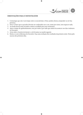 39
ORIENTAÇÕES PARA O MINISTRADOR
1.	 Comunique que este é um tempo entre os encontristas e Deus: podem chorar, arrepender-se em Sua
presença.
2.	 Deve-se dizer que os pecados deverão ser confessados um a um, nome por nome, sem esquecer nada.
3.	 Ao fundo deverá estar tocando a música escolhida para esses momentos.
4.	 Após o tempo de quebrantamento, orar por todos e por tudo que ainda irá acontecer nos dias vindouros
no Encontro.
5.	 Avise sobre o horário de dormir e o de levantar na manhã seguinte.
6.	 Reúna-se com a liderança do Encontro. Faça uma avaliação dos resultados da primeira noite. Orem pelo
sucesso dos próximos dias.
 