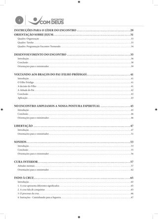 4
INSTRUÇÕES PARA O LÍDER DO ENCONTRO. .  .  .  .  .  .  .  .  .  .  .  .  .  .  .  .  .  .  .  .  .  .  .  .  .  .  .  .  .  .  .  .  .  .  .  .  . 29
ORIENTAÇÃO SOBRE JEJUM. .  .  .  .  .  .  .  .  .  .  .  .  .  .  .  .  .  .  .  .  .  .  .  .  .  .  .  .  .  .  .  .  .  .  .  .  .  .  .  .  .  .  .  .  .  .  .  .  .  .  .  .  .  . 31
Quadro: Organização . . . . . . . . . . . . . . . . . . . . . . . . . . . . . . . . . . . . . . . . . . . . . . . . . . . . . . . . . . . . . . . . . . . . . . . . . . . . . . . . . 33
Quadro: Tarefas. . . . . . . . . . . . . . . . . . . . . . . . . . . . . . . . . . . . . . . . . . . . . . . . . . . . . . . . . . . . . . . . . . . . . . . . . . . . . . . . . . . . . . 33
Quadro: Programação Encontro Tremendo. . . . . . . . . . . . . . . . . . . . . . . . . . . . . . . . . . . . . . . . . . . . . . . . . . . . . . . . . . . . . . . 34
DESENVOLVIMENTO DO ENCONTRO . .  .  .  .  .  .  .  .  .  .  .  .  .  .  .  .  .  .  .  .  .  .  .  .  .  .  .  .  .  .  .  .  .  .  .  .  .  .  .  .  .  .  .  . 35
Introdução. . . . . . . . . . . . . . . . . . . . . . . . . . . . . . . . . . . . . . . . . . . . . . . . . . . . . . . . . . . . . . . . . . . . . . . . . . . . . . . . . . . . . . . . . . . 36
Conclusão. . . . . . . . . . . . . . . . . . . . . . . . . . . . . . . . . . . . . . . . . . . . . . . . . . . . . . . . . . . . . . . . . . . . . . . . . . . . . . . . . . . . . . . . . . . 38
Orientações para o ministrador. . . . . . . . . . . . . . . . . . . . . . . . . . . . . . . . . . . . . . . . . . . . . . . . . . . . . . . . . . . . . . . . . . . . . . . . . 39
VOLTANDO AOS BRAÇOS DO PAI (FILHO PRÓDIGO). .  .  .  .  .  .  .  .  .  .  .  .  .  .  .  .  .  .  .  .  .  .  .  .  .  .  .  .  .  . 41
Introdução. . . . . . . . . . . . . . . . . . . . . . . . . . . . . . . . . . . . . . . . . . . . . . . . . . . . . . . . . . . . . . . . . . . . . . . . . . . . . . . . . . . . . . . . . . . 41
O Filho Pródigo. . . . . . . . . . . . . . . . . . . . . . . . . . . . . . . . . . . . . . . . . . . . . . . . . . . . . . . . . . . . . . . . . . . . . . . . . . . . . . . . . . . . . . 41
A decisão do Filho. . . . . . . . . . . . . . . . . . . . . . . . . . . . . . . . . . . . . . . . . . . . . . . . . . . . . . . . . . . . . . . . . . . . . . . . . . . . . . . . . . . . 41
A Atitude do Pai. . . . . . . . . . . . . . . . . . . . . . . . . . . . . . . . . . . . . . . . . . . . . . . . . . . . . . . . . . . . . . . . . . . . . . . . . . . . . . . . . . . . . . 42
Conclusão. . . . . . . . . . . . . . . . . . . . . . . . . . . . . . . . . . . . . . . . . . . . . . . . . . . . . . . . . . . . . . . . . . . . . . . . . . . . . . . . . . . . . . . . . . . 43
Aplicação. . . . . . . . . . . . . . . . . . . . . . . . . . . . . . . . . . . . . . . . . . . . . . . . . . . . . . . . . . . . . . . . . . . . . . . . . . . . . . . . . . . . . . . . . . . . 43
NO ENCONTRO AMPLIAMOS A NOSSA POSTURA ESPIRITUAL. .  .  .  .  .  .  .  .  .  .  .  .  .  .  .  .  .  .  .  . 45
Introdução. . . . . . . . . . . . . . . . . . . . . . . . . . . . . . . . . . . . . . . . . . . . . . . . . . . . . . . . . . . . . . . . . . . . . . . . . . . . . . . . . . . . . . . . . . . 45
Conclusão. . . . . . . . . . . . . . . . . . . . . . . . . . . . . . . . . . . . . . . . . . . . . . . . . . . . . . . . . . . . . . . . . . . . . . . . . . . . . . . . . . . . . . . . . . . 46
Orientações para o ministrador. . . . . . . . . . . . . . . . . . . . . . . . . . . . . . . . . . . . . . . . . . . . . . . . . . . . . . . . . . . . . . . . . . . . . . . . . 46
LIBERTAÇÃO . .  .  .  .  .  .  .  .  .  .  .  .  .  .  .  .  .  .  .  .  .  .  .  .  .  .  .  .  .  .  .  .  .  .  .  .  .  .  .  .  .  .  .  .  .  .  .  .  .  .  .  .  .  .  .  .  .  .  .  .  .  .  .  .  .  .  .  . 47
Introdução. . . . . . . . . . . . . . . . . . . . . . . . . . . . . . . . . . . . . . . . . . . . . . . . . . . . . . . . . . . . . . . . . . . . . . . . . . . . . . . . . . . . . . . . . . . 47
Orientações para o ministrador. . . . . . . . . . . . . . . . . . . . . . . . . . . . . . . . . . . . . . . . . . . . . . . . . . . . . . . . . . . . . . . . . . . . . . . . . 51
SONHOS. .  .  .  .  .  .  .  .  .  .  .  .  .  .  .  .  .  .  .  .  .  .  .  .  .  .  .  .  .  .  .  .  .  .  .  .  .  .  .  .  .  .  .  .  .  .  .  .  .  .  .  .  .  .  .  .  .  .  .  .  .  .  .  .  .  .  .  .  .  .  .  .  . 53
Introdução. . . . . . . . . . . . . . . . . . . . . . . . . . . . . . . . . . . . . . . . . . . . . . . . . . . . . . . . . . . . . . . . . . . . . . . . . . . . . . . . . . . . . . . . . . . 53
Conclusão. . . . . . . . . . . . . . . . . . . . . . . . . . . . . . . . . . . . . . . . . . . . . . . . . . . . . . . . . . . . . . . . . . . . . . . . . . . . . . . . . . . . . . . . . . . 55
Orientações para o ministrador. . . . . . . . . . . . . . . . . . . . . . . . . . . . . . . . . . . . . . . . . . . . . . . . . . . . . . . . . . . . . . . . . . . . . . . . . 56
CURA INTERIOR. .  .  .  .  .  .  .  .  .  .  .  .  .  .  .  .  .  .  .  .  .  .  .  .  .  .  .  .  .  .  .  .  .  .  .  .  .  .  .  .  .  .  .  .  .  .  .  .  .  .  .  .  .  .  .  .  .  .  .  .  .  .  .  .  . 57
Atitudes mentais:. . . . . . . . . . . . . . . . . . . . . . . . . . . . . . . . . . . . . . . . . . . . . . . . . . . . . . . . . . . . . . . . . . . . . . . . . . . . . . . . . . . . . 57
Orientações para o ministrador. . . . . . . . . . . . . . . . . . . . . . . . . . . . . . . . . . . . . . . . . . . . . . . . . . . . . . . . . . . . . . . . . . . . . . . . . 62
INDO À CRUZ. .  .  .  .  .  .  .  .  .  .  .  .  .  .  .  .  .  .  .  .  .  .  .  .  .  .  .  .  .  .  .  .  .  .  .  .  .  .  .  .  .  .  .  .  .  .  .  .  .  .  .  .  .  .  .  .  .  .  .  .  .  .  .  .  .  .  .  . 65
Introdução. . . . . . . . . . . . . . . . . . . . . . . . . . . . . . . . . . . . . . . . . . . . . . . . . . . . . . . . . . . . . . . . . . . . . . . . . . . . . . . . . . . . . . . . . . . 65
1. A cruz apresenta diferentes significados. . . . . . . . . . . . . . . . . . . . . . . . . . . . . . . . . . . . . . . . . . . . . . . . . . . . . . . . . . . . . . . . 65
2. A cruz fala de conquistas . . . . . . . . . . . . . . . . . . . . . . . . . . . . . . . . . . . . . . . . . . . . . . . . . . . . . . . . . . . . . . . . . . . . . . . . . . . . 65
3. O processo da cruz. . . . . . . . . . . . . . . . . . . . . . . . . . . . . . . . . . . . . . . . . . . . . . . . . . . . . . . . . . . . . . . . . . . . . . . . . . . . . . . . . . 66
4. Instruções - Caminhando para a fogueira. . . . . . . . . . . . . . . . . . . . . . . . . . . . . . . . . . . . . . . . . . . . . . . . . . . . . . . . . . . . . . 67
 