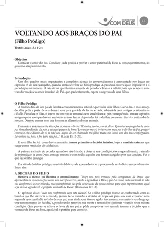 41
VOLTANDO AOS BRAÇOS DO PAI
(Filho Pródigo)
Texto: Lucas 15.11-24
Objetivo
Destacar o amor do Pai. Conduzir cada pessoa a provar o amor paternal de Deus e, consequentemente, ao
genuíno arrependimento.
Introdução
Um dos quadros mais impactantes e completos acerca do arrependimento é apresentado por Lucas no
capítulo 15 do seu evangelho, quando então se refere ao filho pródigo. A parábola mostra quão implacável é o
pecado para o homem. O raio de luz que ilumina a mente do pecador e leva-o a refletir para que se opere uma
transformação é o amor imutável do Pai, que, pacientemente, espera o regresso de seus filhos.
O Filho Pródigo
A história fala de um pai de família economicamente estável e que tinha dois filhos. Certo dia, o mais moço
decidiu pedir a parte de seus bens e saiu para gastá-la de forma errada, esbanjá-la com amigos ocasionais na
cidade. Passados os dias, o jovem encontrou-se sem nada em seus bolsos e, por consequência, sem os supostos
amigos que o acompanhavam em todas as suas farras. Agoniado, foi trabalhar como um diarista, cuidando de
porcos. Desejou comer nem que fossem as alfarrobas destes animais.
Em meio a sua premente situação, o jovem refletiu: “Caindo, porém, em si, disse: Quantos empregados de meu
pai têm abundância de pão, e eu aqui pereço de fome! Levantar-me-ei, irei ter com meu pai e dir-lhe-ei: Pai, pequei
contra o céu e diante de ti; já não sou digno de ser chamado teu filho; trata-me como um dos teus empregados.
Levantou-se, pois, e foi para seu pai...” (Lucas 15.17-20).
E este filho fez tal como havia pensado: tomou primeiro a decisão interior, logo a conduta externa que
surge como resultado de tal decisão.
A primeira atitude do pecador quando o véu é tirado e observa sua condição, é o arrependimento, tratando
de reivindicar-se com Deus, consigo mesmo e com todos aqueles que foram atingidos por sua conduta. Foi o
que fez o filho pródigo.
Da atitude do filho pródigo, no relato bíblico, vale a pena destacar o processo de verdadeiro arrependimento.
Estes são:
A DECISÃO DO FILHO
Renova a mente ou ilumina o entendimento: “Rogo-vos, pois irmãos, pela compaixão de Deus, que
apresenteis os vossos corpos como um sacrifício vivo, santo e agradável a Deus, que é o vosso culto racional. E não
vos conformeis a este mundo, mas transformai-vos pela renovação da vossa mente, para que experimenteis qual
seja a boa, agradável, e perfeita vontade de Deus.” (Romanos 12.1-2).
O apóstolo disse: “Não vos conformeis com este século”. Se o filho pródigo tivesse se conformado com as
bolotas que lhe oferecia o mundo, jamais teria tomado a decisão de regressar para sua casa e buscar uma
segunda oportunidade ao lado de seu pai, mas ainda que tivesse agido loucamente, em meio à sua desgraça
teve um momento de lucidez, e, ponderando, renovou sua mente e renunciou continuar vivendo nessa mísera
condição. Quis provar se achava o favor de seu pai, e pôde comprovar isso quando tomou a decisão, que a
vontade de Deus era boa, agradável e perfeita para com ele.
 