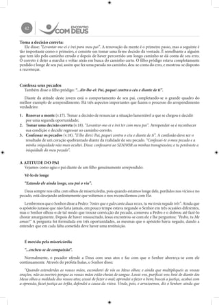 42
Toma a decisão correta:
Ele disse: “Levantar-me-ei e irei para meu pai”. A renovação da mente é o primeiro passo, mas o seguinte é
tão importante como o primeiro, e consiste em tomar uma firme decisão da vontade. É semelhante a alguém
que tem ido pelo caminho errado e depois de haver percorrido um longo caminho se dá conta de seu erro.
O correto é deter a marcha e voltar atrás em busca do caminho certo. O filho pródigo estava completamente
perdido e longe de seu pai; assim que fez uma parada no caminho, deu-se conta do erro, e mostrou-se disposto
a recomeçar.
Confessa seus pecados
Também disse o filho pródigo: “...dir-lhe-ei: Pai, pequei contra o céu e diante de ti”.
Diante da atitude deste jovem está o comportamento de seu pai, completando-se o grande quadro do
melhor exemplo de arrependimento. Há três aspectos importantes que fazem o processo do arrependimento
verdadeiro:
1.	 Renovar a mente (v.17). Tomar a decisão de renunciar a situação lamentável a que se chegou e decidir
por uma segunda oportunidade;
2.	 Tomar uma decisão correta (v.18). “Levantar-me-ei e irei ter com meu pai”. Arrepender-se é reconhecer
sua condição e decidir regressar ao caminho correto.
3.	 Confessar os pecados (v.18). “E lhe direi: Pai, pequei contra o céu e diante de ti”. A confissão deve ser o
resultado de um coração quebrantado diante da realidade de seu pecado. “Confessei-te o meu pecado e a
minha iniquidade não mais ocultei. Disse: confessarei ao SENHOR as minhas transgressões; e tu perdoaste a
iniquidade do meu pecado”.
A ATITUDE DO PAI
Vejamos como agiu o pai diante de um filho genuinamente arrependido:
Vê-lo de longe
“Estando ele ainda longe, seu pai o viu”.
Deus sempre nos olha com olhos de misericórdia, pois quando estamos longe dele, perdidos nos vícios e no
pecado, está desejando ardentemente que voltemos e nos reconciliemos com Ele.
Lembremos que o Senhor disse a Pedro: “Antes que o galo cante duas vezes, tu me terás negado três”. Ainda que
o apóstolo jurasse que não faria jamais, em pouco tempo estava negando o Senhor em três ocasiões diferentes,
mas o Senhor olhou-o de tal modo que trouxe convicção do pecado, comoveu a Pedro e o dobrou até fazê-lo
chorar amargamente. Depois de haver ressuscitado, Jesus encontrou-se com ele e lhe perguntou: “Pedro, tu Me
amas?” A pergunta foi formulada em três oportunidades, as mesmas que o apóstolo havia negado, dando a
entender que em cada falta cometida deve haver uma restituição.
É movido pela misericórdia
“...encheu-se de compaixão”.
Normalmente, o pecador ofende a Deus com seus atos e faz com que o Senhor aborreça-se com ele
continuamente. Através do profeta Isaías, o Senhor disse:
“Quando estenderdes as vossas mãos, esconderei de vós os Meus olhos; e ainda que multipliqueis as vossas
orações, não as ouvirei; porque as vossas mãos estão cheias de sangue. Lavai-vos, purificai-vos; tirai de diante dos
Meus olhos a maldade dos vossos atos; cessai de fazer o mal; aprendei a fazer o bem; buscai a justiça, acabai com
a opressão, fazei justiça ao órfão, defendei a causa da viúva. Vinde, pois, e arrazoemos, diz o Senhor: ainda que
 