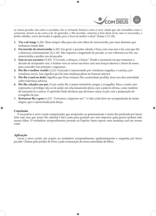 43
os vossos pecados são como a escarlata, eles se tornarão brancos como a neve; ainda que são vermelhos como o
carmesim, tornar-se-ão como a lã. Se quiserdes, e Me ouvirdes, comereis o bem desta terra; mas se recusardes, e
fordes rebeldes, sereis devorados à espada; pois a boca do Senhor o disse” (Isaías 1.15-20).
1.	 Viu-o de longe (v.20). Deus sempre olha para nós com olhos de misericórdia, por mais distantes que
tenhamos estado dele.
2.	 Foi movido de misericórdia (v.20). Em geral, o pecador ofende a Deus com seus atos e fez com que Ele
o aborreça continuamente (Is.1.18). Não importa a magnitude do pecado, se nos voltarmos ao Pai, sua
misericórdia e perdão nos alcançarão.
3.	 Saiu ao seu encontro (V.20). “Correndo, o abraçou, e beijou”. Desde o momento em que tomamos a
decisão de arrepender-nos, o Senhor vem ao nosso encontro com seus braços abertos e cheios de amor,
para conceder-nos proteção e segurança.
4.	 Pôs-lhe o melhor vestido (v.22). O pecado é representado por vestiduras rasgadas, e a justiça, por
vestiduras novas. Isso significa que há uma mudança plena no homem interior.
5.	 Pôs-lhe o anel no dedo. Significa que Deus restaura-lhe a autoridade perdida. Jesus nos deu autoridade
sobre toda força adversa.
6.	 Pôs-lhe calçados nos pés. O pai confia-lhe o maior ministério: pregar o evangelho. Para o crente, isso
representa o privilégio não só de andar em relacionamento pleno com a palavra divina, como também
de transmiti-la a outros. O apóstolo Paulo declarou que devemos calçar os pés com a preparação do
evangelho da paz.
7.	 Restaurou-lhe o gozo (v.23). “Comamos e alegremo-nos”. A vida cristã deve ser acompanhada de muita
alegria, que é representada pela dança.
Conclusão
É necessário o novo crente compreender que arrepender-se genuinamente é sentir dor profunda por haver
feito mal, mas que nosso Pai celestial é fiel e justo para perdoar-nos sem importar quão graves tenham sido
nossas faltas. O verdadeiro arrependimento permite ao Espírito Santo operar uma mudança real em nossas
vidas.
Aplicação
Levar o novo crente, em oração, ao verdadeiro arrependimento, quebrantamento e vergonha por haver
pecado. Clamar pelo perdão de Deus e pela restauração de nossa autoridade de filhos.
 