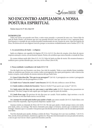 45
NO ENCONTRO AMPLIAMOS A NOSSA
POSTURA ESPIRITUAL
Textos: Lucas 11.37-44 e Atos 9.9
INTRODUÇÃO
Todos nós temos um passado sem Deus, e entre nosso passado e o presente há uma cruz. Vamos falar da
vida de Paulo (Saulo), um homem que teve um passado horrível, mas que nos leva à cruz e apresenta Jesus.
Este homem é o exemplo de um coração de pedra transformado em um coração de carne, cheio do Espírito de
Deus. Ele deixou de ser um religioso convicto, porque se encontrou verdadeiramente com o Senhor (Cl 3.7-8).
1. As características de Saulo – o religioso
Saulo era religioso, um seguidor de dogmas (Fl 3.5-6; At 9.1): Era duro de coração, vivia cheio de rancor,
respirava ameaças e morte, era um homem injusto. Porém, ele acreditava que estava fazendo a vontade de Deus.
Os crentes tinham medo dele (Atos 9.13, 14, 21): Falar de Saulo era falar de morte. Ele arrastava homens e
mulheres para a prisão dizendo que, com isso, servia a Deus (Atos 8.3b).
2. Nossa realidade é semelhante à de Saulo (Cl 3.7-8)
Um dia Saulo teve um Encontro com Jesus. Sua vida foi mudada. Todas as suas atitudes foram mudadas.
Todas as zombarias que fizemos aos crentes, todas as perseguições das quais participamos, toda a dureza dos
nossos corações, eram atitudes da mesma natureza das que Saulo fazia.
2.1. Jesus Cristo disse-lhe: “Por que tu me persegues?” (At 9.4): A perseguição aos crentes é perseguição
a Jesus. Nós também um dia perseguimos a Cristo.
2.2. Saulo via as “coisas de crentes” como loucura (At 9.2): Ele não conhecia o amor de Deus.
2.3. Saulo rendeu-se diante do Encontro: “Quem és Senhor? O que queres que eu faça?” (At 9.5).
2.4. Saulo esteve três dias sem ver, sem comer e sem beber nada (At 9.9). Quantos dias passaremos no
Encontro? Três dias! Longe de tudo aquilo que está ligado ou que faz parte do mundo.
2.5. Saulo ficou cego. Ele precisou de três dias para ser curado. Vocês também. Aqui ouvimos a voz de
Deus. Durante os três dias Paulo ouviu a voz de Deus.
2.6. Ananias foi enviado pelo Senhor para ajudar a Saulo, que estava orando (At 9.11). Saulo falava com
Deus e Deus lhe respondia. Aqui há pessoas dispostas a ajudar você!
Ananias resistiu ao chamado de Deus (At 9.13-14). Ele não quis ajudar a Saulo porque estava com medo,
pois Saulo, antes, era inimigo. Não fomos chamados para julgar os homens, mesmo que se declarem nossos
inimigos. Satanás é que é o acusador. Uma pessoa que está doente precisa de ajuda e não de um dedo apontando
suas faltas.
Você foi chamado para ajudar, obedeça a ordem de Deus: “Vai porque ele é um vaso escolhido...” (At 9.15).
Nós, um dia, fomos prostitutos, mentirosos, egoístas etc. Deus não está interessado nos seus pecados de outrora,
e sim no que você vai ser e fazer a partir do Encontro com Ele.
 