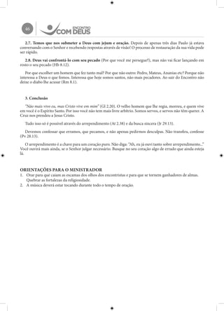 46
2.7. Temos que nos submeter a Deus com jejum e oração. Depois de apenas três dias Paulo já estava
conversando com o Senhor e recebendo respostas através de visão! O processo de restauração da sua vida pode
ser rápido.
2.8. Deus vai confrontá-lo com seu pecado (Por que você me persegue?), mas não vai ficar lançando em
rosto o seu pecado (Hb 8.12).
Por que escolher um homem que fez tanto mal? Por que não outro: Pedro, Mateus, Ananias etc? Porque não
interessa a Deus o que fomos. Interessa que hoje somos santos, não mais pecadores. Ao sair do Encontro não
deixe o diabo lhe acusar (Rm 8.1).
3. Conclusão
“Não mais vivo eu, mas Cristo vive em mim” (Gl 2.20). O velho homem que lhe regia, morreu, e quem vive
em você é o Espírito Santo. Por isso você não tem mais livre arbítrio. Somos servos, e servos não têm querer. A
Cruz nos prendeu a Jesus Cristo.
Tudo isso só é possível através do arrependimento (At 2.38) e da busca sincera (Jr 29.13).
Devemos confessar que erramos, que pecamos, e não apenas pedirmos desculpas. Não transfira, confesse
(Pv 28.13).
O arrependimento é a chave para um coração puro. Não diga: “Ah, eu já ouvi tanto sobre arrependimento...”
Você ouvirá mais ainda, se o Senhor julgar necessário. Busque no seu coração algo de errado que ainda esteja
lá.
ORIENTAÇÕES PARA O MINISTRADOR
1.	 Orar para que caiam as escamas dos olhos dos encontristas e para que se tornem ganhadores de almas.
Quebrar as fortalezas da religiosidade.
2.	 A música deverá estar tocando durante todo o tempo de oração.
 