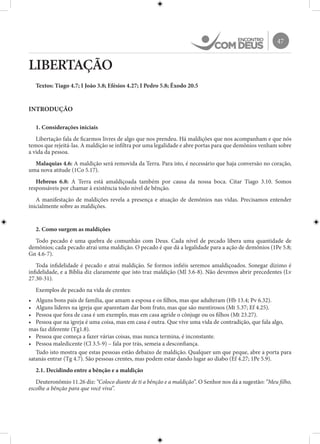 47
LIBERTAÇÃO
Textos: Tiago 4.7; I João 3.8; Efésios 4.27; I Pedro 5.8; Êxodo 20.5
INTRODUÇÃO
1. Considerações iniciais
Libertação fala de ficarmos livres de algo que nos prendeu. Há maldições que nos acompanham e que nós
temos que rejeitá-las. A maldição se infiltra por uma legalidade e abre portas para que demônios venham sobre
a vida da pessoa.
Malaquias 4.6: A maldição será removida da Terra. Para isto, é necessário que haja conversão no coração,
uma nova atitude (1Co 5.17).
Hebreus 6.8: A Terra está amaldiçoada também por causa da nossa boca. Citar Tiago 3.10. Somos
responsáveis por chamar à existência todo nível de bênção.
A manifestação de maldições revela a presença e atuação de demônios nas vidas. Precisamos entender
inicialmente sobre as maldições.
2. Como surgem as maldições
Todo pecado é uma quebra de comunhão com Deus. Cada nível de pecado libera uma quantidade de
demônios; cada pecado atrai uma maldição. O pecado é que dá a legalidade para a ação de demônios (1Pe 5.8;
Gn 4.6-7).
Toda infidelidade é pecado e atrai maldição. Se formos infiéis seremos amaldiçoados. Sonegar dízimo é
infidelidade, e a Bíblia diz claramente que isto traz maldição (Ml 3.6-8). Não devemos abrir precedentes (Lv
27.30-31).
Exemplos de pecado na vida de crentes:
•	 Alguns bons pais de família, que amam a esposa e os filhos, mas que adulteram (Hb 13.4; Pv 6.32).
•	 Alguns líderes na igreja que aparentam dar bom fruto, mas que são mentirosos (Mt 5.37; Ef 4.25).
•	 Pessoa que fora de casa é um exemplo, mas em casa agride o cônjuge ou os filhos (Mt 23.27).
•	 Pessoa que na igreja é uma coisa, mas em casa é outra. Que vive uma vida de contradição, que fala algo,
mas faz diferente (Tg1.8).
•	 Pessoa que começa a fazer várias coisas, mas nunca termina, é inconstante.
•	 Pessoa maledicente (Cl 3.5-9) – fala por trás, semeia a desconfiança.
Tudo isto mostra que estas pessoas estão debaixo de maldição. Qualquer um que peque, abre a porta para
satanás entrar (Tg 4.7). São pessoas crentes, mas podem estar dando lugar ao diabo (Ef 4.27; 1Pe 5.9).
2.1. Decidindo entre a bênção e a maldição
Deuteronômio 11.26 diz: “Coloco diante de ti a bênção e a maldição”. O Senhor nos dá a sugestão: “Meu filho,
escolhe a bênção para que você viva”.
 