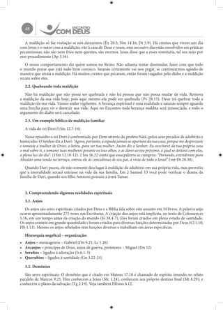 48
A maldição só faz visitação se nós deixarmos (Êx 20.5; Nm 14.16; Dt 5.9). Há crentes que vivem um dia
com Jesus e o outro com a maldição; vão à casa de Deus e oram, mas no outro dia estão envolvidos em práticas
pecaminosas; não são nem frios nem quentes, são mornos. Jesus disse que a esses vomitaria, tal seu nojo por
esse procedimento (Ap 3.16).
O nosso comportamento diz quem somos no Reino. Não adianta tentar dissimular, fazer com que todo
o mundo pense que está tudo bem conosco. Satanás certamente vai nos pegar, se continuarmos agindo de
maneira que atraia a maldição. Há muitos crentes que pecaram, então foram tragados pelo diabo e a maldição
recaiu sobre eles.
2.2. Quebrando toda maldição
Não há maldição que não possa ser quebrada e não há pessoa que não possa mudar de vida. Remova
a maldição da sua vida hoje, pois aqui mesmo ela pode ser quebrada (Pv 28.13). Deus irá quebrar toda a
maldição da sua vida. Vamos andar vigilantes. A herança espiritual é uma realidade e satanás sempre aguarda
uma brecha para vir e destruir sua vida. Aqui no Encontro toda herança maldita será renunciada, e todo o
argumento do diabo será cancelado.
2.3. Um exemplo bíblico de maldição familiar
A vida do rei Davi (1Sm 12.7-14).
Nesse episódio o rei Davi é confrontado por Deus através do profeta Natã, pelos seus pecados de adultério e
homicídio. O Senhor diz a Davi: “Agora, portanto, a espada jamais se apartará da tua casa, porque me desprezaste
e tomaste a mulher de Urias, o heteu, para ser tua mulher. Assim diz o Senhor: Eu suscitarei da tua própria casa
o mal sobre ti, e tomarei tuas mulheres perante os teus olhos, e as darei ao teu próximo, o qual se deitará com elas,
à plena luz do dia”. (1Sm 12.10-12). 2 Sm 16.22 conta que essa palavra se cumpriu: “Portando, estenderam para
Absalão uma tenda no terraço, entrou ele às concubinas de seu pai, à vista de todo o Israel” (ver Dt 28.30).
Quando Davi pecou, ele não somente deu lugar à maldição de adultério em sua própria vida, mas permitiu
que a imoralidade sexual entrasse na vida da sua família. Em 2 Samuel 13 você pode verificar o drama da
família de Davi, quando seu filho Amnom possuiu a irmã Tamar.
3. Compreendendo algumas realidades espirituais
3.1. Anjos
Os anjos são seres espirituais criados por Deus e a Bíblia fala sobre este assunto em 34 livros. A palavra anjo
ocorre aproximadamente 275 vezes nas Escrituras. A criação dos anjos está implícita, no texto de Colossences
1.16, em um tempo antes da criação do mundo (Jó 38.4-7). Eles foram criados em pleno estado de santidade.
Os anjos existem em grande quantidade e foram criados para diversas funções determinadas por Deus (Cl 1.10;
Hb 1.13). Mesmo os anjos rebelados têm funções diversas e trabalham em áreas específicas.
Hierarquia angelical – organização:
•	 Anjos – mensageiros – Gabriel (Dn 9.21; Lc 1.26)
•	 Arcanjos – príncipes de Deus, anjos de guerra, protetores – Miguel (Dn 12)
•	 Serafins – ligados à adoração (Is 6.1-3)
•	 Querubins – ligados à santidade (Gn 3.22-24)
3.2. Demônios
São seres espirituais. O demônio que é citado em Mateus 17.18 é chamado de espírito imundo no relato
paralelo de Marcos 9.25. Eles conhecem a Jesus (Mc 1.24), conhecem seu próprio destino final (Mt 8.29), e
conhecem o plano da salvação (Tg 2.19). Veja também Efésios 6.12.
 