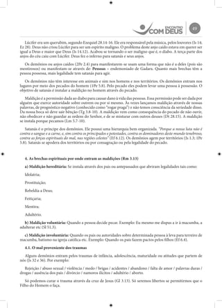 49
Lúcifer era um querubim, segundo Ezequiel 28.14-16. Ele era responsável pela música, pelos louvores (Is 14;
Ez 28). Deus não criou Lúcifer para ser um espírito maligno. O problema deste anjo caído estava em querer ser
igual a Deus e maior que Deus (Is 14.12). Acabou se tornando o ser maligno que é, o diabo. A terça parte dos
anjos do céu caiu com Lúcifer. Deus fez o inferno para satanás e seus anjos.
Os demônios ou anjos caídos (2Pe 2.4) para manifestarem-se usam uma forma que não é a deles (pois são
mentirosos) ou manifestam-se através de: Pessoas – endemoniado de Gadara. Quanto mais brechas têm a
pessoa possessa, mais legalidade tem satanás para agir.
Os demônios não têm interesse em animais e sim nos homens e nos territórios. Os demônios entram nos
lugares por meio dos pecados do homem (1Pe 5.8). Pelo pecado eles podem levar uma pessoa à possessão. O
objetivo de satanás é instalar a maldição no homem através do pecado.
Maldição é a permissão dada ao diabo para causar dano à vida das pessoas. Essa permissão pode ser dada por
alguém que exerce autoridade sobre outrem ou por si mesmo. Às vezes lançamos maldição através de nossas
palavras, de prognóstico negativo (conhecido como “rogar praga”) e não temos consciência da seriedade disso.
Da nossa boca só deve sair bênção (Tg 3.8-10). A maldição vem como consequência do pecado de não ouvir,
não obedecer e não guardar as ordens do Senhor, e de se misturar com outros deuses (Dt 28.15). A maldição
se instala porque pecamos (Lm 5.7-10).
Satanás é o príncipe dos demônios. Ele possui uma hierarquia bem organizada. “Porque a nossa luta não é
contra o sangue e a carne, e, sim contra os principados e potestades, contra os dominadores deste mundo tenebroso,
contra as forças espirituais do mal, nas regiões celestes” (Ef 6.12). Os demônios agem por territórios (Js 1.3; 1Pe
5.8). Satanás se apodera dos territórios ou por consagração ou pela legalidade do pecado.
4. As brechas espirituais por onde entram as maldições (Rm 3.13)
a) Maldição hereditária: Se instala através dos pais ou antepassados que abriram legalidades tais como:
Idolatria;
Prostituição;
Rebeldia a Deus;
Feitiçaria;
Mentira;
Adultério.
b) Maldição voluntária: Quando a pessoa decide pecar. Exemplo: Eu mesmo me dispus a ir à macumba, a
adulterar etc (Sl 51.3).
c) Maldição involuntária: Quando os pais ou autoridades sobre determinada pessoa à leva para terreiro de
macumba, batismo na igreja católica etc. Exemplo: Quando os pais fazem pactos pelos filhos (Ef 6.4).
4.1. O mal proveniente dos traumas
Alguns demônios entram pelos traumas de infância, adolescência, maturidade ou atitudes que partem de
nós (Js 32 e 36). Por exemplo:
Rejeição / abuso sexual / violência / medo / brigas / acidentes / abandono / falta de amor / palavras duras /
drogas / ausência dos pais / divórcio / namoros ilícitos / adultério / aborto.
Só podemos curar o trauma através da cruz de Jesus (Gl 3.13). Só seremos libertos se permitirmos que o
Filho do Homem o faça.
 
