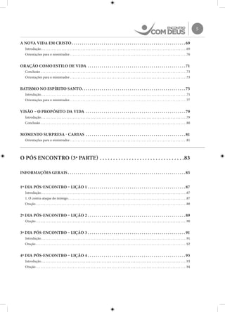 5
A NOVA VIDA EM CRISTO. .  .  .  .  .  .  .  .  .  .  .  .  .  .  .  .  .  .  .  .  .  .  .  .  .  .  .  .  .  .  .  .  .  .  .  .  .  .  .  .  .  .  .  .  .  .  .  .  .  .  .  .  .  .  .  . 69
Introdução. . . . . . . . . . . . . . . . . . . . . . . . . . . . . . . . . . . . . . . . . . . . . . . . . . . . . . . . . . . . . . . . . . . . . . . . . . . . . . . . . . . . . . . . . . . 69
Orientações para o ministrador. . . . . . . . . . . . . . . . . . . . . . . . . . . . . . . . . . . . . . . . . . . . . . . . . . . . . . . . . . . . . . . . . . . . . . . . . 70
ORAÇÃO COMO ESTILO DE VIDA . .  .  .  .  .  .  .  .  .  .  .  .  .  .  .  .  .  .  .  .  .  .  .  .  .  .  .  .  .  .  .  .  .  .  .  .  .  .  .  .  .  .  .  .  .  .  .  . 71
Conclusão. . . . . . . . . . . . . . . . . . . . . . . . . . . . . . . . . . . . . . . . . . . . . . . . . . . . . . . . . . . . . . . . . . . . . . . . . . . . . . . . . . . . . . . . . . . 73
Orientações para o ministrador. . . . . . . . . . . . . . . . . . . . . . . . . . . . . . . . . . . . . . . . . . . . . . . . . . . . . . . . . . . . . . . . . . . . . . . . . 73
BATISMO NO ESPÍRITO SANTO. .  .  .  .  .  .  .  .  .  .  .  .  .  .  .  .  .  .  .  .  .  .  .  .  .  .  .  .  .  .  .  .  .  .  .  .  .  .  .  .  .  .  .  .  .  .  .  .  .  .  . 75
Introdução. . . . . . . . . . . . . . . . . . . . . . . . . . . . . . . . . . . . . . . . . . . . . . . . . . . . . . . . . . . . . . . . . . . . . . . . . . . . . . . . . . . . . . . . . . . 75
Orientações para o ministrador. . . . . . . . . . . . . . . . . . . . . . . . . . . . . . . . . . . . . . . . . . . . . . . . . . . . . . . . . . . . . . . . . . . . . . . . . 77
VISÃO – O PROPÓSITO DA VIDA . .  .  .  .  .  .  .  .  .  .  .  .  .  .  .  .  .  .  .  .  .  .  .  .  .  .  .  .  .  .  .  .  .  .  .  .  .  .  .  .  .  .  .  .  .  .  .  .  . 79
Introdução. . . . . . . . . . . . . . . . . . . . . . . . . . . . . . . . . . . . . . . . . . . . . . . . . . . . . . . . . . . . . . . . . . . . . . . . . . . . . . . . . . . . . . . . . . . 79
Conclusão. . . . . . . . . . . . . . . . . . . . . . . . . . . . . . . . . . . . . . . . . . . . . . . . . . . . . . . . . . . . . . . . . . . . . . . . . . . . . . . . . . . . . . . . . . . 80
MOMENTO SURPRESA - CARTAS . .  .  .  .  .  .  .  .  .  .  .  .  .  .  .  .  .  .  .  .  .  .  .  .  .  .  .  .  .  .  .  .  .  .  .  .  .  .  .  .  .  .  .  .  .  .  .  .  . 81
Orientações para o ministrador. . . . . . . . . . . . . . . . . . . . . . . . . . . . . . . . . . . . . . . . . . . . . . . . . . . . . . . . . . . . . . . . . . . . . . . . . 81
O PÓS ENCONTRO (3ª PARTE). .  .  .  .  .  .  .  .  .  .  .  .  .  .  .  .  .  .  .  .  .  .  .  .  .  .  .  .  .  .  . 83
INFORMAÇÕES GERAIS. .  .  .  .  .  .  .  .  .  .  .  .  .  .  .  .  .  .  .  .  .  .  .  .  .  .  .  .  .  .  .  .  .  .  .  .  .  .  .  .  .  .  .  .  .  .  .  .  .  .  .  .  .  .  .  .  .  . 85
1º DIA PÓS-ENCONTRO – LIÇÃO 1. .  .  .  .  .  .  .  .  .  .  .  .  .  .  .  .  .  .  .  .  .  .  .  .  .  .  .  .  .  .  .  .  .  .  .  .  .  .  .  .  .  .  .  .  .  .  .  . 87
Introdução. . . . . . . . . . . . . . . . . . . . . . . . . . . . . . . . . . . . . . . . . . . . . . . . . . . . . . . . . . . . . . . . . . . . . . . . . . . . . . . . . . . . . . . . . . . 87
1. O contra-ataque do inimigo. . . . . . . . . . . . . . . . . . . . . . . . . . . . . . . . . . . . . . . . . . . . . . . . . . . . . . . . . . . . . . . . . . . . . . . . . . 87
Oração. . . . . . . . . . . . . . . . . . . . . . . . . . . . . . . . . . . . . . . . . . . . . . . . . . . . . . . . . . . . . . . . . . . . . . . . . . . . . . . . . . . . . . . . . . . . . . 88
2º DIA PÓS-ENCONTRO – LIÇÃO 2. .  .  .  .  .  .  .  .  .  .  .  .  .  .  .  .  .  .  .  .  .  .  .  .  .  .  .  .  .  .  .  .  .  .  .  .  .  .  .  .  .  .  .  .  .  .  .  . 89
Oração. . . . . . . . . . . . . . . . . . . . . . . . . . . . . . . . . . . . . . . . . . . . . . . . . . . . . . . . . . . . . . . . . . . . . . . . . . . . . . . . . . . . . . . . . . . . . . 90
3º DIA PÓS-ENCONTRO – LIÇÃO 3. .  .  .  .  .  .  .  .  .  .  .  .  .  .  .  .  .  .  .  .  .  .  .  .  .  .  .  .  .  .  .  .  .  .  .  .  .  .  .  .  .  .  .  .  .  .  .  . 91
Introdução. . . . . . . . . . . . . . . . . . . . . . . . . . . . . . . . . . . . . . . . . . . . . . . . . . . . . . . . . . . . . . . . . . . . . . . . . . . . . . . . . . . . . . . . . . . 91
Oração. . . . . . . . . . . . . . . . . . . . . . . . . . . . . . . . . . . . . . . . . . . . . . . . . . . . . . . . . . . . . . . . . . . . . . . . . . . . . . . . . . . . . . . . . . . . . . 92
4º DIA PÓS-ENCONTRO – LIÇÃO 4. .  .  .  .  .  .  .  .  .  .  .  .  .  .  .  .  .  .  .  .  .  .  .  .  .  .  .  .  .  .  .  .  .  .  .  .  .  .  .  .  .  .  .  .  .  .  .  . 93
Introdução. . . . . . . . . . . . . . . . . . . . . . . . . . . . . . . . . . . . . . . . . . . . . . . . . . . . . . . . . . . . . . . . . . . . . . . . . . . . . . . . . . . . . . . . . . . 93
Oração. . . . . . . . . . . . . . . . . . . . . . . . . . . . . . . . . . . . . . . . . . . . . . . . . . . . . . . . . . . . . . . . . . . . . . . . . . . . . . . . . . . . . . . . . . . . . . 94
 