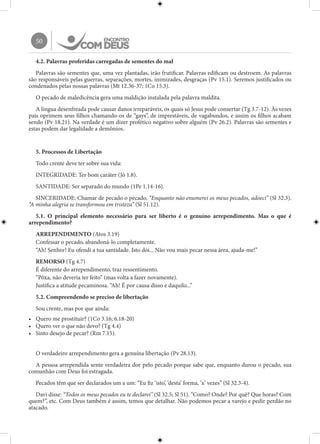 50
4.2. Palavras proferidas carregadas de sementes do mal
Palavras são sementes que, uma vez plantadas, irão frutificar. Palavras edificam ou destroem. As palavras
são responsáveis pelas guerras, separações, mortes, inimizades, desgraças (Pv 15.1). Seremos justificados ou
condenados pelas nossas palavras (Mt 12.36-37; 1Co 15.3).
O pecado de maledicência gera uma maldição instalada pela palavra maldita.
A língua desenfreada pode causar danos irreparáveis, os quais só Jesus pode consertar (Tg 3.7-12). Às vezes
pais oprimem seus filhos chamando-os de “gays”, de imprestáveis, de vagabundos, e assim os filhos acabam
sendo (Pv 18.21). Na verdade é um dizer profético negativo sobre alguém (Pv 26.2). Palavras são sementes e
estas podem dar legalidade a demônios.
5. Processos de Libertação
Todo crente deve ter sobre sua vida:
INTEGRIDADE: Ter bom caráter (Jó 1.8).
SANTIDADE: Ser separado do mundo (1Pe 1.14-16).
SINCERIDADE: Chamar de pecado o pecado. “Enquanto não enumerei os meus pecados, adoeci” (Sl 32.3).
“A minha alegria se transformou em tristeza” (Sl 51.12).
5.1. O principal elemento necessário para ser liberto é o genuíno arrependimento. Mas o que é
arrependimento?
ARREPENDIMENTO (Atos 3.19)
Confessar o pecado, abandoná-lo completamente.
“Ah! Senhor! Eu ofendi a tua santidade. Isto dói... Não vou mais pecar nessa área, ajuda-me!”
REMORSO (Tg 4.7)
É diferente do arrependimento, traz ressentimento.
“Pôxa, não deveria ter feito” (mas volta a fazer novamente).
Justifica a atitude pecaminosa. “Ah! É por causa disso e daquilo...”
5.2. Compreendendo se preciso de libertação
Sou crente, mas por que ainda:
•	 Quero me prostituir? (1Co 3.16; 6.18-20)
•	 Quero ver o que não devo? (Tg 4.4)
•	 Sinto desejo de pecar? (Rm 7.15).
O verdadeiro arrependimento gera a genuína libertação (Pv 28.13).
A pessoa arrependida sente verdadeira dor pelo pecado porque sabe que, enquanto durou o pecado, sua
comunhão com Deus foi estragada.
Pecados têm que ser declarados um a um: “Eu fiz ‘isto’, ‘desta’ forma, ‘x’ vezes” (Sl 32.3-4).
Davi disse: “Todos os meus pecados eu te declarei” (Sl 32.5; Sl 51). “Como? Onde? Por quê? Que horas? Com
quem?”, etc. Com Deus também é assim, temos que detalhar. Não podemos pecar a varejo e pedir perdão no
atacado.
 