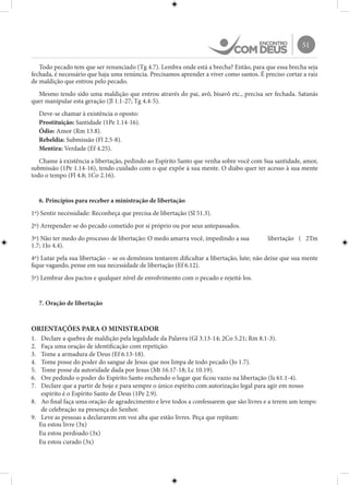 51
Todo pecado tem que ser renunciado (Tg 4.7). Lembra onde está a brecha? Então, para que essa brecha seja
fechada, é necessário que haja uma renúncia. Precisamos aprender a viver como santos. É preciso cortar a raiz
de maldição que entrou pelo pecado.
Mesmo tendo sido uma maldição que entrou através do pai, avô, bisavô etc., precisa ser fechada. Satanás
quer manipular esta geração (Jl 1.1-27; Tg 4.4-5).
Deve-se chamar à existência o oposto:
Prostituição: Santidade (1Pe 1.14-16).
Ódio: Amor (Rm 13.8).
Rebeldia: Submissão (Fl 2.5-8).
Mentira: Verdade (Ef 4.25).
Chame à existência a libertação, pedindo ao Espírito Santo que venha sobre você com Sua santidade, amor,
submissão (1Pe 1.14-16), tendo cuidado com o que expõe à sua mente. O diabo quer ter acesso à sua mente
todo o tempo (Fl 4.8; 1Co 2.16).
6. Princípios para receber a ministração de libertação
1º) Sentir necessidade: Reconheça que precisa de libertação (Sl 51.3).
2º) Arrepender-se do pecado cometido por si próprio ou por seus antepassados.
3º) Não ter medo do processo de libertação: O medo amarra você, impedindo a sua 	 libertação ( 2Tm
1.7; 1Jo 4.4).
4º) Lutar pela sua libertação – se os demônios tentarem dificultar a libertação, lute; não deixe que sua mente
fique vagando, pense em sua necessidade de libertação (Ef 6.12).
5º) Lembrar dos pactos e qualquer nível de envolvimento com o pecado e rejeitá-los.
7. Oração de libertação
ORIENTAÇÕES PARA O MINISTRADOR
1.	 Declare a quebra de maldição pela legalidade da Palavra (Gl 3.13-14; 2Co 5.21; Rm 8.1-3).
2.	 Faça uma oração de identificação com repetição:
3.	 Tome a armadura de Deus (Ef 6.13-18).
4.	 Tome posse do poder do sangue de Jesus que nos limpa de todo pecado (Jo 1.7).
5.	 Tome posse da autoridade dada por Jesus (Mt 16.17-18; Lc 10.19).
6.	 Ore pedindo o poder do Espírito Santo enchendo o lugar que ficou vazio na libertação (Is 61.1-4).
7.	 Declare que a partir de hoje e para sempre o único espírito com autorização legal para agir em nosso
espírito é o Espírito Santo de Deus (1Pe 2.9).
8.	 Ao final faça uma oração de agradecimento e leve todos a confessarem que são livres e a terem um tempo
de celebração na presença do Senhor.
9.	 Leve as pessoas a declararem em voz alta que estão livres. Peça que repitam:
Eu estou livre (3x)
Eu estou perdoado (3x)
Eu estou curado (3x)
 