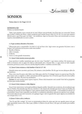 53
SONHOS
Textos: João 4.1-42; Tiago 1.21-22
INTRODUÇÃO
(Ênfase na transformação)
Tudo o que impede o meu coração de ter uma relação mais profunda com Deus deve ser removido. Temos
que receber a Palavra de Deus, a qual é poderosa para mudar nossas vidas (Cl 3.8-10). Às vezes não estamos
abertos para o que Deus quer nos falar – há resistência. Aqui no Encontro Deus está ministrando ao nosso
espírito, está trabalhando no nosso caráter.
1. O que acontece durante o Encontro
Observação para o ministrador: Ler João 4.1-42 em bom som. Aqui vemos um genuíno Encontro com o
Senhor. Um momento de Encontro onde uma mulher:
•	 Recebe a Palavra;
•	 Abre o coração;
•	 É liberta;
•	 Torna-se uma grande missionária.
1.1. Jesus Cristo mostra nossos pecados
Jesus mostrou à mulher samaritana que ela teve cinco “maridos” e que estava confusa. Ele mostrou que
todos os homens com os quais ela tinha se relacionado não a fizeram feliz, e o que estava ao lado naquele
momento pertencia a outra. Esta era a ferida daquela mulher, e também a tornava feliz.
1.2. Jesus Cristo restaura a vida familiar (Cite Jo 4.17-18)
Quando temos um encontro com Jesus, Ele restaura a área familiar. Ele diz que vai nos abençoar além do
que pedimos.
Deus criou uma Eva para cada Adão e um Adão para cada Eva. O cônjuge (esposo ou esposa) que Deus lhe
deu é único: ame-o, respeite-o, cubra-o de atenção, dê-lhe segurança. Gn 2.18 mostra que Deus fez uma mulher
para Adão, não duas. Ela seria sua auxiliadora.
Declare: Eu amo minha (meu) esposa (esposo). Nosso relacionamento será curado! Serei fiel ao propósito
de Deus para minha família!
1.3. Jesus Cristo restaura a vida religiosa
Jesus Cristo mencionou o principal problema daquela mulher. Quando isso aconteceu, ela reconheceu que
Ele era Profeta. Ela entendeu que Ele era o Senhor (v. 20). Depois de entender que Jesus Cristo era Profeta, ela
começou um assunto na área religiosa: Como suprirei minha outra necessidade – a necessidade de adorar? (ir
a Jerusalém). Jesus Cristo respondeu sua dúvida: os verdadeiros adoradores adoram em espírito e em verdade.
Você pode adorá-lo em todo momento, em qualquer lugar e não só quando Ele suprir alguma necessidade do
seu coração (2Co 3.17).
1.4.Jesus Cristo se dá a conhecer
“Sou Eu que falo contigo”. Às vezes os ministradores falam de coisas que não nos agrada; parece até que
estão apontando nossos erros. Mas é que a Bíblia é a Palavra viva de Deus, e Ele quer nos mudar para melhor
(Hb 4.12).
 