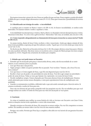 55
Precisamos ressuscitar o prazer de viver. Posso ser melhor do que sou hoje. Posso resgatar a minha felicidade!
A Bíblia diz que o coração alegre aformoseia o rosto (Pv 15.13). Deus quer ressuscitar a possibilidade de sermos
felizes.
2.4. Identificando um inimigo do sonho – a incredulidade
A condição para se manter no Reino é nutrir a fé (Hb 11.16). Se houver incredulidade, os sonhos serão
destruídos. Os traumas matam o sonho e sepultam a visão.
A incredulidade traz desesperança e tristeza. Marta, Maria e os discípulos estavam desesperançosos e tristes.
Mas Jesus Cristo disse: “Se creres verás a glória de Deus”. Marta disse “sim”, mas, na verdade, não creu (Jo 11.40).
2.5. Como responder adequadamente ao chamamento de Jesus para ressuscitar as causas mortas? Tendo
fé (Hb 10.23)
As causas mortas, diante de Jesus Cristo, recebem a vida e ressurreição. Ainda que alguns estejam de luto,
Jesus Cristo possibilita a esperança de que Ele realizará o sonho. “Aquele que crê em mim ainda que esteja morto
viverá” (Jo 11.25).
No dia da sua dor, Marta foi ao Encontro de Jesus (Jo 11.20). Ela sempre ofertava coisas boas para o Mestre;
era uma excelente ofertante. Mas Jesus nunca se encontrou com o coração de Marta porque ela estava sempre
ocupada (Lc 10.41). Naquele dia certamente ela mudou por completo.
3. Atitudes que você pode tomar no Encontro
•	 Entender que foi alcançado pela graça e misericórdia divina, então, não há necessidade de se sentir
inferior, ou de continuar preso ao passado.
•	 Crer que Deus não o lançará fora.
•	 Vigiar, porque o diabo vai querer prender-lhe no passado. Você vai dizer: “Satanás, cala a boca! Eu sou
nova criatura!”
•	 Crer que Jesus é o Cristo ungido de Deus, e que Ele está disponível para você (Jo 20.31).
•	 Receber e fazer uso do poder e da autoridade do nome de Jesus. Você deve agir sempre na autoridade e
poder do nome de Jesus. Todas as vezes que Satanás vier, repreenda-o no nome de Jesus Cristo.
•	 Decidir multiplicar sempre. Fomos chamados por Deus para darmos frutos de multiplicação. Estamos
sendo adestrados para treinar nossos discípulos, e estes para reproduzirem frutos de multiplicação com
qualidade.
•	 Guardar os ensinamentos recebidos, refletindo tudo o que está sendo ensinado para o bem de outros. Já
estamos recebendo o sonho de Deus para nós.
Deus não nos deixará até que tenha cumprido todo Seu propósito em nós. Ele vai trabalhar para que você
consiga realizar seu sonho. O sonho de Deus para sua vida será alcançado se você quiser.
4. Conclusão
As coisas só mudarão para melhor na nossa história de vida se tivermos um Encontro com Jesus Cristo,
assim as situações mortas serão sepultadas e a nova vida ressuscitada.
Quando corremos ao Encontro de Jesus, Ele ressuscita os nossos sonhos. Na cruz Ele conquistou os nossos
sonhos. Ele modifica as nossas vidas e nos faz viver de uma maneira melhor.
Persiga o seu sonho. Permita que Deus faça e complete a obra dele em você através de um genuíno Encontro
em sua vida.
 