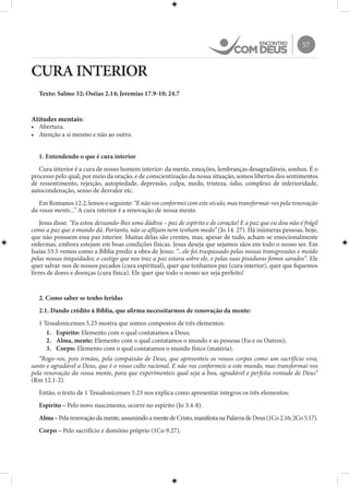 57
CURA INTERIOR
Texto: Salmo 32; Oséias 2.14; Jeremias 17.9-10; 24.7
Atitudes mentais:
•	 Abertura.
•	 Atenção a si mesmo e não ao outro.
1. Entendendo o que é cura interior
Cura interior é a cura de nosso homem interior: da mente, emoções, lembranças desagradáveis, sonhos. É o
processo pelo qual, por meio da oração, e de conscientização da nossa situação, somos libertos dos sentimentos
de ressentimento, rejeição, autopiedade, depressão, culpa, medo, tristeza, ódio, complexo de inferioridade,
autocondenação, senso de desvalor etc.
EmRomanos12.2,lemososeguinte:“E nãovosconformeicomesteséculo,mastransformai-vospela renovação
da vossa mente...” A cura interior é a renovação de nossa mente.
Jesus disse: “Eu estou deixando-lhes uma dádiva – paz de espírito e de coração! E a paz que eu dou não é frágil
como a paz que o mundo dá. Portanto, não se aflijam nem tenham medo” (Jo 14. 27). Há inúmeras pessoas, hoje,
que não possuem essa paz interior. Muitas delas são crentes, mas, apesar de tudo, acham-se emocionalmente
enfermas, embora estejam em boas condições físicas. Jesus deseja que sejamos sãos em todo o nosso ser. Em
Isaías 53.5 vemos como a Bíblia prediz a obra de Jesus: “...ele foi traspassado pelas nossas transgressões e moído
pelas nossas iniquidades; o castigo que nos traz a paz estava sobre ele, e pelas suas pisaduras fomos sarados”. Ele
quer salvar-nos de nossos pecados (cura espiritual), quer que tenhamos paz (cura interior), quer que fiquemos
livres de dores e doenças (cura física). Ele quer que todo o nosso ser seja perfeito!
2. Como saber se tenho feridas
2.1. Dando crédito à Bíblia, que afirma necessitarmos de renovação da mente:
1 Tessalonicenses 5.23 mostra que somos compostos de três elementos:
1.	 Espírito: Elemento com o qual contatamos a Deus;
2.	 Alma, mente: Elemento com o qual contatamos o mundo e as pessoas (Eu e os Outros);
3.	 Corpo: Elemento com o qual contatamos o mundo físico (matéria).
“Rogo-vos, pois irmãos, pela compaixão de Deus, que apresenteis os vossos corpos como um sacrifício vivo,
santo e agradável a Deus, que é o vosso culto racional. E não vos conformeis a este mundo, mas transformai-vos
pela renovação da vossa mente, para que experimenteis qual seja a boa, agradável e perfeita vontade de Deus”
(Rm 12.1-2).
Então, o texto de 1 Tessalonicenses 5.23 nos explica como apresentar íntegros os três elementos:
Espírito – Pelo novo nascimento, ocorre no espírito (Jo 3.4-8).
Alma–Pelarenovaçãodamente,assumindoamentedeCristo,manifestanaPalavradeDeus(1Co2.16;2Co5.17).
Corpo – Pelo sacrifício e domínio próprio (1Co 9.27).
 