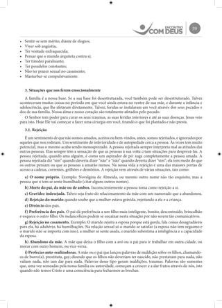59
•	 Sentir-se sem mérito, diante de elogios;
•	 Viver sob angústia;
•	 Ter vontade enfraquecida;
•	 Pensar que o mundo arquiteta contra si;
•	 Ter timidez paralisante;
•	 Ter pesadelos constantes;
•	 Não ter prazer sexual no casamento;
•	 Masturbar-se compulsivamente.
3. Situações que nos ferem emocionalmente
A família é a nossa base. Se a sua base foi desestruturada, você também pode ser desestruturado. Talvez
aconteceram muitas coisas no período em que você ainda estava no ventre de sua mãe, e durante a infância e
adolescência, que lhe afetaram diretamente. Talvez, feridas se instalaram em você através dos seus pecados e
dos de sua família. Nossa alma e nosso coração são totalmente afetados pelo pecado.
O Senhor tem poder para curar os seus traumas, as suas feridas interiores e até as suas doenças. Jesus veio
para isto. Hoje Ele vai começar a fazer uma cirurgia em você, tirando o que foi plantado e não presta.
3.1. Rejeição
É um sentimento de que não somos amados, aceitos ou bem-vindos, antes, somos rejeitados, e ignorados por
aqueles que nos rodeiam. Um sentimento de inferioridade e de autopiedade cerca a pessoa. Às vezes tem muito
potencial, mas o mesmo acaba sendo menosprezado. A pessoa rejeitada sempre interpreta mal as atitudes das
outras pessoas. Elas sempre têm a sensação de que as pessoas à sua volta criam situações para desprezá-las. A
pessoa rejeitada, quando ama alguém, é como um aspirador de pó: suga completamente a pessoa amada. A
pessoa rejeitada diz “sim” quando deveria dizer “não” e “não” quando deveria dizer “sim”; ela tem medo do que
os outros pensam ou que as pessoas a amarão menos. Na nossa vida a rejeição é uma das maiores portas de
acesso a cadeias, correntes, grilhões e demônios. A rejeição vem através de várias situações, tais como:
a) O nome próprio. Exemplo: Novalgina de Almeida, ou mesmo outro nome não tão esquisito, mas a
pessoa que o tem se sente humilhado (citar alguns outros nomes).
b) Morte do pai, da mãe ou de ambos. Inconscientemente a pessoa toma como rejeição a si.
c) Gravidez indesejada. Talvez seja fruto do relacionamento da mãe com um namorado que a abandonou.
d) Rejeição do marido quando soube que a mulher estava grávida, rejeitando a ela e a criança.
e) Divórcio dos pais.
f) Preferência dos pais. O pai dá preferência a um filho mais inteligente, bonito, descontraído, brincalhão
e esquece o outro filho. Os melancólicos podem se encaixar nesta situação por não serem tão comunicativos.
g) Rejeição no casamento. Exemplo: O marido rejeita a esposa porque está gorda, fala coisas desagradáveis
para ela, há adultério, há humilhações. Na relação sexual só o marido se satisfaz (a esposa não tem orgasmo e
o marido não se importa com isso), a mulher se sente usada, o marido subestima a inteligência e a capacidade
da esposa.
h) Abandono da mãe. A mãe que deixa o filho com a avó ou o pai para ir trabalhar em outra cidade, ou
morar com outro homem, ou vice-versa.
i) Profecias auto-realizadoras. A mãe ou o pai que lançou palavras de maldição sobre os filhos, chamando-
os de burro(a), prostituta, gay; dizendo que os filhos não deveriam ter nascido, não prestavam para nada, não
valiam nada, não iam dar para nada. Palavras desse tipo geram maldições, traumas. Palavras são sementes
que, uma vez semeadas pela nossa família ou autoridade, começam a crescer e a dar frutos através de nós, isto
quando não temos Cristo e uma consciência para fecharmos as brechas.
 