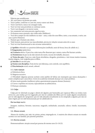 60
Palavras que amaldiçoam:
•	 Ah, você nunca vai prestar pra nada.
•	 Você é pobre, conforme-se com isto, nunca vamos sair desta.
•	 Você é um burro, nunca vai conseguir nada,
•	 Você vai virar uma prostituta se continuar assim.
•	 Você é um drogado e vai morrer assim.
•	 Seu casamento será uma porcaria, igual ao meu.
•	 Os homens nunca prestam, não confie neles (Mulheres).
•	 Você deve sempre ter três mulheres ou mais – uma, a mãe dos seus filhos, outra, a sua amante, e outra, um
caso a parte (Homens).
•	 Homem que é homem não chora.
•	 Todo homem, para provar sua masculinidade, precisa ter relações sexuais antes de se casar.
•	 Você vai virar homossexual se não arrumar namorado(a).
j) Apelidos referindo-se a possíveis deformações (orelhudo, nariz de bruxa, boca de cabide etc.).
l) Xingamentos (palavrões).
m) Carência afetiva. O pai e/ou a mãe nunca lhe disseram que o amava, nunca lhe fizeram carinho.
n) Desinteresse do pai ou da mãe (através de morte, excesso de trabalho, descaso).
o) Vícios dos pais. O pai ou a mãe foram alcoólatras, drogados, prostitutos, e isto trouxe muitos traumas,
muitas mágoas, e até vergonha para os filhos.
p) Suicídio de um dos pais.
q) Ensino sem disciplina. Fruto de lar sem liderança, sem controle, sem equilíbrio.
r) Discriminação racial, sexual, cultural.
3. 2. Auto-rejeição
a) Deficiência física.
b) Magreza excessiva.
c) Obesidade (algumas pessoas aceitam como padrão de beleza um manequim que nunca alcançarão e
criam complexos por causa disso; vivem em academias tentando alcançar um corpo perfeito).
d) Seios muito grandes (mulheres); pênis aparentemente pequeno demais (homens).
e) Cravos e espinhas em excesso, especialmente na adolescência.
f) Doenças constantes.
3.3. Culpa
Culpa por ter abortado ou pago o aborto de alguém; por homicídio; por espancar filhos ou irmãos mais
novos etc.; por roubar; por ter enganado; por não ter cuidado dos filhos; por ter usado alguém sexualmente;
por ter sido alguém de “programa”; por ter sido abusado sexualmente ou ter estuprado a alguém; por não ser
mais virgem; por ter sido homossexual; por ter adulterado etc.
Por isso hoje você é:
Inseguro, medroso, birrento, rancoroso, magoado, melindrado, assustado, odioso, tímido, inconstante,
solitário.
3.4. Abusos sexuais
Abusos de vizinhos, pai, mãe, tio, primo, prima, empregada etc. A maioria dos abusos sexuais no mundo
acontece no seio familiar, por parentes próximos.
3.5. Desvios sexuais
Homossexualismo: atração sexual por pessoas do mesmo sexo (Lv 18.22).
 