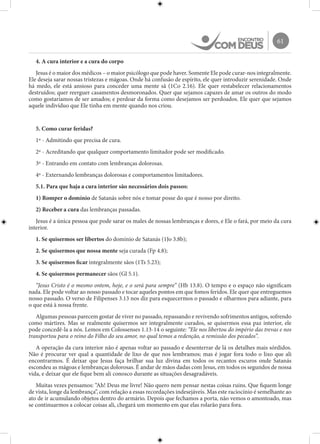 61
4. A cura interior e a cura do corpo
Jesus é o maior dos médicos – o maior psicólogo que pode haver. Somente Ele pode curar-nos integralmente.
Ele deseja sarar nossas tristezas e mágoas. Onde há confusão de espírito, ele quer introduzir serenidade. Onde
há medo, ele está ansioso para conceder uma mente sã (1Co 2.16). Ele quer restabelecer relacionamentos
destruídos; quer reerguer casamentos desmoronados. Quer que sejamos capazes de amar os outros do modo
como gostaríamos de ser amados; e perdoar da forma como desejamos ser perdoados. Ele quer que sejamos
aquele indivíduo que Ele tinha em mente quando nos criou.
5. Como curar feridas?
1º - Admitindo que precisa de cura.
2º - Acreditando que qualquer comportamento limitador pode ser modificado.
3º - Entrando em contato com lembranças dolorosas.
4º - Externando lembranças dolorosas e comportamentos limitadores.
5.1. Para que haja a cura interior são necessários dois passos:
1) Romper o domínio de Satanás sobre nós e tomar posse do que é nosso por direito.
2) Receber a cura das lembranças passadas.
Jesus é a única pessoa que pode sarar os males de nossas lembranças e dores, e Ele o fará, por meio da cura
interior.
1. Se quisermos ser libertos do domínio de Satanás (1Jo 3.8b);
2. Se quisermos que nossa mente seja curada (Fp 4.8);
3. Se quisermos ficar integralmente sãos (1Ts 5.23);
4. Se quisermos permanecer sãos (Gl 5.1).
“Jesus Cristo é o mesmo ontem, hoje, e o será para sempre” (Hb 13.8). O tempo e o espaço não significam
nada. Ele pode voltar ao nosso passado e tocar aqueles pontos em que fomos feridos. Ele quer que entreguemos
nosso passado. O verso de Filipenses 3.13 nos diz para esquecermos o passado e olharmos para adiante, para
o que está à nossa frente.
Algumas pessoas parecem gostar de viver no passado, repassando e revivendo sofrimentos antigos, sofrendo
como mártires. Mas se realmente quisermos ser integralmente curados, se quisermos essa paz interior, ele
pode concedê-la a nós. Lemos em Colossenses 1.13-14 o seguinte: “Ele nos libertou do império das trevas e nos
transportou para o reino do Filho do seu amor, no qual temos a redenção, a remissão dos pecados”.
A operação da cura interior não é apenas voltar ao passado e desenterrar de lá os detalhes mais sórdidos.
Não é procurar ver qual a quantidade de lixo de que nos lembramos; mas é jogar fora todo o lixo que ali
encontrarmos. É deixar que Jesus faça brilhar sua luz divina em todos os recantos escuros onde Satanás
escondeu as mágoas e lembranças dolorosas. É andar de mãos dadas com Jesus, em todos os segundos de nossa
vida, e deixar que ele fique bem ali conosco durante as situações desagradáveis.
Muitas vezes pensamos: “Ah! Deus me livre! Não quero nem pensar nestas coisas ruins. Que fiquem longe
de vista, longe da lembrança”, com relação a essas recordações indesejáveis. Mas este raciocínio é semelhante ao
ato de ir acumulando objetos dentro do armário. Depois que fechamos a porta, não vemos o amontoado, mas
se continuarmos a colocar coisas ali, chegará um momento em que elas rolarão para fora.
 