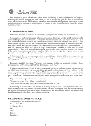 62
Esse mesmo princípio se aplica à nossa mente. Vamos empilhando na mente toda sorte de “lixo” (medos,
ressentimentos, culpa), pensando que essas coisas não vão incomodar-nos, mas elas ficam lá, no fundo de
nosso subconsciente, e sem dúvida alguma irão afetar nossas emoções e influenciar o modo como agimos
e reagimos. A raiva reprimida, os ressentimentos ou o medo às vezes se manifestam nos momentos em que
menos esperamos.
6. Os resultados da cura interior
Se fôssemos descrever os resultados da cura interior com apenas uma palavra, essa palavra seria paz.
Consideremos a mulher apanhada em adultério. Sem dúvida alguma ela deve ter sentido muita vergonha
e autocondenação, mas Jesus lhe disse: “... nem eu tão pouco te condeno; vai, e não peques mais” (Jo 8.11). E
Davi não apenas cometeu adultério, mas também mandou que o marido de Bate-Seba fosse morto. O filho
recém-nascido, ilegítimo, morreu. Na certa, Davi deve ter se sentido sobrecarregado de lembranças dolorosas.
Contudo, o Senhor concedeu-lhe a cura interior, e ele se tornou um homem segundo o coração de Deus. Ele
escreveu o seguinte, no Salmo 16.9: “Alegra-se, pois, o meu coração, e o meu espírito exulta; até o meu corpo
repousará seguro”. Davi havia alcançado genuína alegria de coração, o que vale dizer: alcançara paz mental.
Pedro sentiu vergonha também por haver negado a Cristo, mas recebeu o perdão e a paz, e tornou-se uma
pessoa tão bem ajustada, que Jesus o chamou de “pedra”.
O Senhor deseja dar-nos essa mesma paz interior por meio da cura interior. A Bíblia nos promete isso em
Filipenses 4.7: “E a paz de Deus, que excede todo o entendimento, guardará os vossos corações e as vossas mentes
em Cristo Jesus”.
Lemos em Isaías 26.3 o seguinte: “Tu, Senhor, conservarás em perfeita paz aquele cujo propósito é firme;
porque ele confia em ti”. E Efésios 2.14 afirma: “Porque ele é a nossa paz...”
É necessário conscientizar a pessoa de que precisa perdoar e sentir-se perdoada para que possa prosperar
na vida. Deus a ajudará nisso. É preciso tirar do coração aquele sentimento de que Deus é culpado por lhe
deixar passar por experiências amargas. Declare a libertação do seu coração para amar a Deus, e para aceitar a
revelação de que o Senhor sempre quis o melhor, e sempre trabalhará pelo melhor para as nossas vidas. A chave
para a cura interior e para as lembranças amargas é o perdão. Deus passará o seu bálsamo sobre as suas dores.
Diga aos encontristas para declararem uns aos outros:
“Estou aberto ao que Deus vai fazer em minha vida”.
“Toda minha cura interior e libertação da minha alma depende da cruz”.
O remédio para a humanidade está na cruz. É preciso passar pela cruz e ter compromisso com Deus.
Precisamos renunciar a nós mesmos para sermos libertos. Estamos numa guerra onde mesmo que tenhamos
encerrado o argumento do diabo, ele vai querer fazer reivindicações. Não podemos permitir que o diabo tenha
legalidades sobre nós. Hoje Deus começará a curar as feridas.
ORIENTAÇÕES PARA O MINISTRADOR
a) Sugestão para esse momento de confissão:
Leia o Salmo 139
1. Libere perdão a:
Pai;
Mãe;
Irmãos;
Familiares.
 