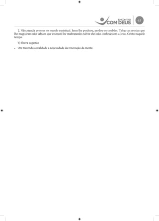 63
2. Não prenda pessoas no mundo espiritual. Jesus lhe perdoou, perdoe-os também. Talvez as pessoas que
lhe magoaram não sabiam que estavam lhe maltratando; talvez eles não conhecessem a Jesus Cristo naquele
tempo.
b) Outra sugestão
•	 Ore trazendo à realidade a necessidade da renovação da mente.
 