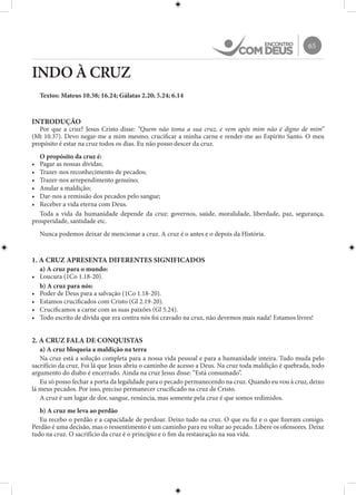 65
INDO À CRUZ
Textos: Mateus 10.38; 16.24; Gálatas 2.20; 5.24; 6.14
INTRODUÇÃO
Por que a cruz? Jesus Cristo disse: “Quem não toma a sua cruz, e vem após mim não é digno de mim”
(Mt 10.37). Devo negar-me a mim mesmo, crucificar a minha carne e render-me ao Espírito Santo. O meu
propósito é estar na cruz todos os dias. Eu não posso descer da cruz.
O propósito da cruz é:
•	 Pagar as nossas dívidas;
•	 Trazer-nos reconhecimento de pecados;
•	 Trazer-nos arrependimento genuíno;
•	 Anular a maldição;
•	 Dar-nos a remissão dos pecados pelo sangue;
•	 Receber a vida eterna com Deus.
Toda a vida da humanidade depende da cruz: governos, saúde, moralidade, liberdade, paz, segurança,
prosperidade, santidade etc.
Nunca podemos deixar de mencionar a cruz. A cruz é o antes e o depois da História.
1. A CRUZ APRESENTA DIFERENTES SIGNIFICADOS
a) A cruz para o mundo:
•	 Loucura (1Co 1.18-20).
b) A cruz para nós:
•	 Poder de Deus para a salvação (1Co 1.18-20).
•	 Estamos crucificados com Cristo (Gl 2.19-20).
•	 Crucificamos a carne com as suas paixões (Gl 5.24).
•	 Todo escrito de dívida que era contra nós foi cravado na cruz, não devemos mais nada! Estamos livres!
2. A CRUZ FALA DE CONQUISTAS
a) A cruz bloqueia a maldição na terra
Na cruz está a solução completa para a nossa vida pessoal e para a humanidade inteira. Tudo muda pelo
sacrifício da cruz. Foi lá que Jesus abriu o caminho de acesso a Deus. Na cruz toda maldição é quebrada, todo
argumento do diabo é encerrado. Ainda na cruz Jesus disse: “Está consumado”.
Eu só posso fechar a porta da legalidade para o pecado permanecendo na cruz. Quando eu vou à cruz, deixo
lá meus pecados. Por isso, preciso permanecer crucificado na cruz de Cristo.
A cruz é um lugar de dor, sangue, renúncia, mas somente pela cruz é que somos redimidos.
b) A cruz me leva ao perdão
Eu recebo o perdão e a capacidade de perdoar. Deixo tudo na cruz. O que eu fiz e o que fizeram comigo.
Perdão é uma decisão, mas o ressentimento é um caminho para eu voltar ao pecado. Libere os ofensores. Deixe
tudo na cruz. O sacrifício da cruz é o princípio e o fim da restauração na sua vida.
 