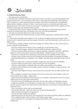 66
3. O PROCESSO DA CRUZ
Orientações para o ministrador:
•	 Este talvez seja o momento mais lindo e importante de todo o Encontro. Os encontristas poderão sentir
um pouco da dor de ir à cruz como Jesus Cristo sentiu. O ministrador deverá pedir que todos fechem os
olhos e imaginem-se sendo transportados para Jerusalém. Eles estarão assistindo tudo, acompanhando
cada momento, sentindo as afrontas e as dores. Lá eles morrerão para si e entenderão pelo menos parte
daquilo que Jesus Cristo sentiu. Permita aos encontristas se quebrantarem diante da obra completa de Jesus,
deixando-os livres para esse momento íntimo com Ele.
•	 O ministrador deverá mostrar bastante seriedade e profundo pesar em cada momento que estiver
narrando os acontecimentos que se relacionam com a cruz. Deve falar pausadamente.
•	 Uma música de adoração deverá estar sendo tocada ao fundo.
•	 As cadeiras deverão estar afastadas para que as pessoas tenham espaço para se ajoelhar, deitar no chão,
orar etc.
•	 O ministrador aconselhará que ninguém ore em voz alta ou em línguas, apenas em português. Nesse
momento, deve-se permitir que se expressem apenas chorando, ou até mesmo gritando, como acontece em
alguns casos.
•	 Deverá iniciar a palestra pedindo a cobertura do sangue do Cordeiro sobre sua vida e então começar a
narrar os seguintes acontecimentos:
.	 Veja Jesus sendo levado por Maria e José ao templo para ser apresentado a Deus.
.	 Veja-o crescendo em graça, sabedoria e estatura, diante dos homens e diante de Deus.
.	 Veja Jesus curando milhares de pessoas: os cegos enxergando, os paralíticos andando e saltando de
alegria, os mortos ressuscitando, as pessoas maravilhadas... Ninguém jamais vira coisa igual.
.	 Veja Jesus no monte das bem-aventuranças ministrando para uma multidão sedenta e atenta.
.	 Durante a época da Páscoa, Jesus foi ao Getsêmani com seus discípulos e lá suou gotas de sangue.
.	 Veja Judas beijando Jesus e entregando-o aos soldados. Veja Jesus sendo amarrado e levado à casa de
Caifás.
.	 Veja Jesus calado ante os insultos da multidão. Imagine que você está no meio da multidão.
.	 Veja Jesus vestido com vestes reais e sendo coroado com coroa de espinhos.
.	 Veja Jesus sendo despido e recebendo sobre seus ombros uma pesada cruz de madeira.
.	 Veja Jesus sendo levado para fora da cidade, saindo em direção ao Gólgota, o Lugar da Caveira – Ele
fez tudo isso por você.
.	 Veja Jesus caindo algumas vezes por causa do peso dos seus pecados. Ele está muito cansado e com
sede.
.	 Veja os soldados cravando as mãos de Jesus com cravos enormes; eles cravam também os pés e ele
sente muita dor. Jesus sangra... sangra muito.
.	 Agora a dor aumenta porque estão levantando a cruz e fixando-a verticalmente. Jesus foi à cruz por
minha causa, por sua causa, pelo mundo inteiro.
.	 Você está no meio da multidão que assiste tudo. Eles não estão calados, eles blasfemam, gritam.
.	 Imagine Jesus dizendo a você: Não foram os romanos que me crucificaram, não foram os judeus... -
Eu estou aqui por causa de você (repita esta frase pelo menos três vezes); foram os seus pecados que me
trouxeram à cruz...
.	 Veja o céu escurecer. Ouça o que Jesus está gritando:
.	 “Eli, Eli, lama sabactâni... Deus meu, Deus meu, por que me desamparaste?”
.	 Depois Jesus grita novamente com grande voz:
.	 “Pai, nas tuas mãos entrego meu espírito!”.
.	 Agora Jesus morreu. Ele está morto. (Dê um pequenino intervalo para que haja reflexão no auditório).
.	 Veja o soldado furando o lado do Senhor e de lá saindo sangue e água.
.	 Jesus é tirado da cruz e é envolvido em um lençol de linho fino. José de Arimatéia sepulta-o num
túmulo novo.
 