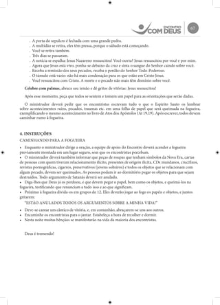 67
.	 A porta do sepulcro é fechada com uma grande pedra.
.	 A multidão se retira, eles têm pressa, porque o sábado está começando.
.	 Você se retira também.
.	 Três dias se passaram.
.	 A notícia se espalha: Jesus Nazareno ressuscitou! Você ouviu? Jesus ressuscitou por você e por mim.
.	 Agora que Jesus está vivo, ponha-se debaixo da cruz e sinta o sangue do Senhor caindo sobre você.
.	 Receba a remissão dos seus pecados, receba o perdão do Senhor Todo-Poderoso.
.	 O túmulo está vazio: não há mais condenação para os que estão em Cristo Jesus.
.	 Você ressuscitou com Cristo. A morte e o pecado não mais têm domínio sobre você.
Celebre com palmas, abrace seu irmão e dê gritos de vitórias: Jesus ressuscitou!
Após esse momento, peça que todos se sentem e tomem um papel para as orientações que serão dadas.
O ministrador deverá pedir que os encontristas escrevam tudo o que o Espírito Santo os lembrar
sobre acontecimentos ruins, pecados, traumas etc. em uma folha de papel que será queimada na fogueira,
exemplificando o mesmo acontecimento no livro de Atos dos Apóstolos (At 19.19). Após escrever, todos devem
caminhar rumo à fogueira.
4. INSTRUÇÕES
CAMINHANDO PARA A FOGUEIRA
•	 Enquanto o ministrador dirige a oração, a equipe de apoio do Encontro deverá acender a fogueira
previamente montada em um lugar seguro, sem que os encontristas percebam.
•	 O ministrador deverá também informar que peças de roupas que tenham símbolos da Nova Era, cartas
de pessoas com quem tiveram relacionamento ilícito, presentes de origem ilícita, CDs mundanos, crucifixos,
revistas pornográficas, cigarros, preservativos (jovens solteiros) e todos os objetos que se relacionam com
algum pecado, devem ser queimados. As pessoas podem ir ao dormitório pegar os objetos para que sejam
destruídos. Todo argumento de Satanás deverá ser anulado.
•	 Diga-lhes que Deus já os perdoou, e que devem pegar o papel, bem como os objetos, e queimá-los na
fogueira, testificando que renunciam a tudo isso e ao que significam.
•	 Próximo à fogueira divida-os em grupos de 12. Eles deverão jogar ao fogo os papéis e objetos, e juntos
gritarem:
“ESTÃO ANULADOS TODOS OS ARGUMENTOS SOBRE A MINHA VIDA!”
•	 Deve-se cantar um cântico de vitória, e, em comunhão, abraçarem-se uns aos outros.
•	 Encaminhe os encontristas para o jantar. Estabeleça a hora de recolher e dormir.
•	 Nesta noite muitas bênçãos se manifestarão na vida da maioria dos encontristas.
Deus é tremendo!
 