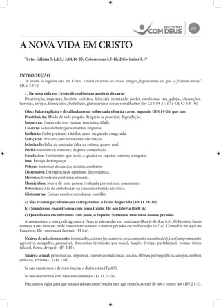 69
A NOVA VIDA EM CRISTO
Texto: Gálatas 5.1,4,5,13,14,16-25; Colossenses 3.5-10; 2 Coríntios 5.17
INTRODUÇÃO
“E assim, se alguém está em Cristo, é nova criatura: as coisas antigas já passaram; eis que se fizeram novas.”
(2Co 5.17.)
1. Na nova vida em Cristo devo eliminar as obras da carne
Prostituição, impureza, lascívia, idolatria, feitiçaria, inimizade, porfia, emulações, iras, pelejas, dissenções,
heresias, invejas, homicídios, bebedices, glutonarias e coisas semelhantes (ler Gl 5.19-21; I Ts 4.4; Cl 3.8-10).
Obs.: Falar explícita e detalhadamente sobre cada obra da carne, segundo Gl 5.19-20, que são:
Prostituição: Modo de vida próprio de quem se prostitui; degradação.
Impureza: Quem não tem pureza; sem integridade.
Lascívia: Sensualidade; pensamentos impuros.
Idolatria: Culto prestado a ídolos; amor ou paixão exagerada.
Feitiçaria: Bruxaria; encantamento; fascinação.
Inimizade: Falta de amizade; falta de estima; querer mal.
Porfia: Insistência; teimosia; disputa; competição.
Emulações: Sentimento que incita a igualar ou superar outrem; competir.
Iras: Desejo de vingança.
Pelejas: Sustentar discussão; insistir; combater.
Dissensões: Divergência de opiniões; discordância.
Heresias: Doutrina contrária; absurdo.
Homicídios: Morte de uma pessoa praticada por outrem; assassinato.
Bebedices: Ato de embebedar-se; consumir bebida alcoólica.
Glutonarias: Comer muito e com ânsia; comilão.
a) Nós éramos pecadores que carregávamos o fardo do pecado (Mt 11.28-30)
b) Quando nos encontramos com Jesus Cristo, Ele nos liberta (Jo 8.36)
c) Quando nos encontramos com Jesus, o Espírito Santo nos mostra os nossos pecados
A nova criatura não pode agradar a Deus se não andar em santidade (Rm 6.4b; Rm 8.8). O Espírito Santo
começa a nos mostrar onde estamos errados ou a revelar pecados escondidos (Jo 16.7-8). Como Ele fez aqui no
Encontro, Ele continuará fazendo (Fl 1.6).
Naáreaderelacionamento:inimizades,ciúmes(nonamoro,nocasamento,nasatitudes),iras(temperamento
agressivo, estupidez, grosseria), dissensões (confusão por tudo), facções (brigas partidárias), inveja, vícios
(álcool, fumo, drogas) - (Fl 2.15).
Na área sexual: prostituição, impureza, conversas maliciosas, lascívia (filmes pornográficos, desejos, sonhos
eróticos, revistas) - (1Jo 3.8b).
Se não resistirmos e dermos brecha, o diabo entra (Tg 4.7).
Se nos desviarmos vêm mais sete demônios (Lc 11.24-26).
Precisamos vigiar para que satanás não encontre brecha para agir em nós, através de nós e contra nós (1Pe 2.1-2).
 