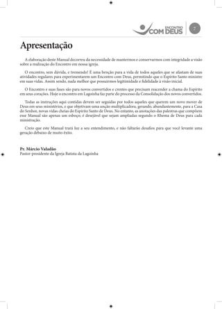 7
Apresentação
A elaboração deste Manual decorreu da necessidade de mantermos e conservarmos com integridade a visão
sobre a realização do Encontro em nossa igreja.
O encontro, sem dúvida, e tremendo! É uma benção para a vida de todos aqueles que se afastam de suas
atividades regulares para experimentarem um Encontro com Deus, permitindo que o Espírito Santo ministre
em suas vidas. Assim sendo, nada melhor que possuirmos legitimidade e fidelidade à visão inicial.
O Encontro e suas fases são para novos convertidos e crentes que precisam reacender a chama do Espírito
em seus corações. Hoje o encontro em Lagoinha faz parte do processo da Consolidação dos novos convertidos.
Todas as instruções aqui contidas devem ser seguidas por todos aqueles que querem um novo mover de
Deus em seus ministérios, e que objetivam uma unção multiplicadora, gerando, abundantemente, para a Casa
do Senhor, novas vidas cheias do Espírito Santo de Deus. No entanto, as anotações das palestras que compõem
esse Manual são apenas um esboço; é desejável que sejam ampliadas segundo o Rhema de Deus para cada
ministração.
Creio que este Manual trará luz a seu entendimento, e não faltarão desafios para que você levante uma
geração debaixo de muito êxito.
Pr. Márcio Valadão
Pastor-presidente da Igreja Batista da Lagoinha
 