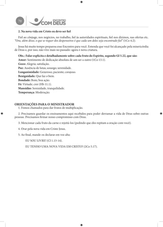 70
2. Na nova vida em Cristo eu devo ser fiel
Fiel ao cônjuge, nos negócios, no trabalho, fiel às autoridades espirituais, fiel nos dízimos, nas ofertas etc.
“Ora, além disso, o que se requer dos despenseiros é que cada um deles seja encontrado fiel” (1Co 4.2).
Jesus há muito tempo preparou esse Encontro para você. Entenda que você foi alcançado pela misericórdia
de Deus e, por isso, não vive mais no passado: agora é nova criatura.
Obs.: Falar explícita e detalhadamente sobre cada fruto do Espírito, segundo Gl 5.22, que são:
Amor: Sentimento de dedicação absoluta de um ser a outro (1Co 13.1).
Gozo: Alegria; satisfação.
Paz: Ausência de lutas; sossego; serenidade.
Longanimidade: Generoso; paciente; corajoso.
Benignidade: Que faz o bem.
Bondade: Bom; boa ação.
Fé: Virtude; crer (Hb 11.1).
Mansidão: Serenidade, tranquilidade.
Temperança: Moderação.
ORIENTAÇÕES PARA O MINISTRADOR
1. Fomos chamados para dar frutos de multiplicação.
2. Precisamos guardar os ensinamentos aqui recebidos para poder derramar a vida de Deus sobre outras
pessoas. Precisamos firmar nosso compromisso com Deus.
3. Mencionar cada fruto da carne e rejeitá-los (pedindo que eles repitam a oração com você).
4. Orar pela nova vida em Cristo Jesus.
5. Ao final, mande-os declarar em voz alta:
EU SOU LIVRE! (Cl 1.13-14).
EU TENHO UMA NOVA VIDA EM CRISTO! (2Co 5.17).
 