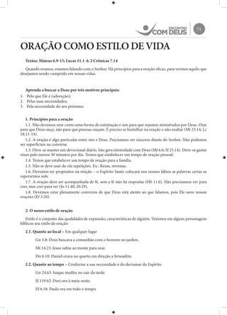 71
ORAÇÃO COMO ESTILO DE VIDA
Textos: Mateus 6.9-15; Lucas 11.1-4; 2 Crônicas 7.14
Quando oramos, estamos falando com o Senhor. Há princípios para a oração eficaz, para vermos aquilo que
desejamos sendo cumprido em nossas vidas.
Aprenda a buscar a Deus por três motivos principais:
1.	 Pelo que Ele é (adoração);
2.	 Pelas suas necessidades;
3.	 Pela necessidade do seu próximo;
1. Princípios para a oração
1.1. Não devemos orar como uma forma de ostentação e sim para que sejamos ministrados por Deus. Orar
para que Deus ouça, não para que pessoas ouçam. É preciso se humilhar na oração e não exaltar (Mt 23.14; Lc
18.11-14).
1.2. A oração é algo particular entre nós e Deus. Precisamos ser sinceros diante do Senhor. Não podemos
ser superficiais na conversa.
1.3. Deve-se manter um devocional diário. Isto gera intimidade com Deus (Mt 6.6; Sl 25.14). Deve-se gastar
nisso pelo menos 30 minutos por dia. Temos que estabelecer um tempo de oração pessoal.
1.4. Temos que estabelecer um tempo de oração para a família.
1.5. Não se deve usar de vãs repetições. Ex.: Rezas, novenas.
1.6. Devemos ter propósitos na oração – o Espírito Santo colocará nos nossos lábios as palavras certas se
esperarmos nele.
1.7. A oração deve ser acompanhada de fé, sem a fé não há respostas (Hb 11.6). Não precisamos ver para
crer, mas crer para ver (Jo 11.40; 20.29).
1.8. Devemos estar plenamente convictos de que Deus está atento ao que falamos, pois Ele ouve nossas
orações (Ef 3.20).
2. O nosso estilo de oração
Estilo é o conjunto das qualidades de expressão, características de alguém. Veremos em alguns personagens
bíblicos seu estilo de oração:
2.1. Quanto ao local – Em qualquer lugar
Gn 3.8: Deus buscava a comunhão com o homem no jardim.
Mt 14.23: Jesus subiu ao monte para orar.
Dn 6.10: Daniel orava no quarto em direção a Jerusalém.
2.2. Quanto ao tempo – Conforme a sua necessidade e do derramar do Espírito
Gn 24.63: Isaque medita no cair da tarde.
Sl 119.62: Davi ora à meia-noite.
Ef 6.18: Paulo ora em todo o tempo.
 