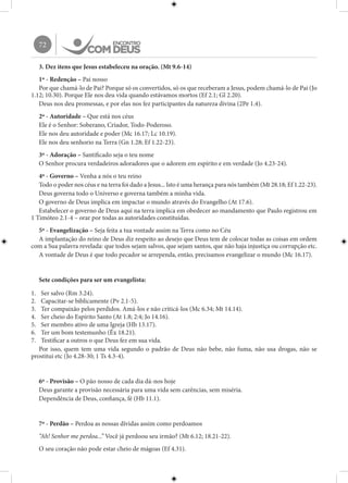 72
3. Dez itens que Jesus estabeleceu na oração. (Mt 9.6-14)
1º - Redenção – Pai nosso
Por que chamá-lo de Pai? Porque só os convertidos, só os que receberam a Jesus, podem chamá-lo de Pai (Jo
1.12; 10.30). Porque Ele nos deu vida quando estávamos mortos (Ef 2.1; Gl 2.20).
Deus nos deu promessas, e por elas nos fez participantes da natureza divina (2Pe 1.4).
2º - Autoridade – Que está nos céus
Ele é o Senhor: Soberano, Criador, Todo-Poderoso.
Ele nos deu autoridade e poder (Mc 16.17; Lc 10.19).
Ele nos deu senhorio na Terra (Gn 1.28; Ef 1.22-23).
3º - Adoração – Santificado seja o teu nome
O Senhor procura verdadeiros adoradores que o adorem em espírito e em verdade (Jo 4.23-24).
4º - Governo – Venha a nós o teu reino
Todo o poder nos céus e na terra foi dado a Jesus... Isto é uma herança para nós também (Mt 28.18; Ef 1.22-23).
Deus governa todo o Universo e governa também a minha vida.
O governo de Deus implica em impactar o mundo através do Evangelho (At 17.6).
Estabelecer o governo de Deus aqui na terra implica em obedecer ao mandamento que Paulo registrou em
1 Timóteo 2.1-4 – orar por todas as autoridades constituídas.
5º - Evangelização – Seja feita a tua vontade assim na Terra como no Céu
A implantação do reino de Deus diz respeito ao desejo que Deus tem de colocar todas as coisas em ordem
com a Sua palavra revelada: que todos sejam salvos, que sejam santos, que não haja injustiça ou corrupção etc.
A vontade de Deus é que todo pecador se arrependa, então, precisamos evangelizar o mundo (Mc 16.17).
Sete condições para ser um evangelista:
1.	 Ser salvo (Rm 3.24).
2.	 Capacitar-se biblicamente (Pv 2.1-5).
3.	 Ter compaixão pelos perdidos. Amá-los e não criticá-los (Mc 6.34; Mt 14.14).
4.	 Ser cheio do Espírito Santo (At 1.8; 2:4; Jo 14.16).
5.	 Ser membro ativo de uma Igreja (Hb 13.17).
6.	 Ter um bom testemunho (Êx 18.21).
7.	 Testificar a outros o que Deus fez em sua vida.
Por isso, quem tem uma vida segundo o padrão de Deus não bebe, não fuma, não usa drogas, não se
prostitui etc (Jo 4.28-30; 1 Ts 4.3-4).
6º - Provisão – O pão nosso de cada dia dá-nos hoje
Deus garante a provisão necessária para uma vida sem carências, sem miséria.
Dependência de Deus, confiança, fé (Hb 11.1).
7º - Perdão – Perdoa as nossas dívidas assim como perdoamos
“Ah! Senhor me perdoa...” Você já perdoou seu irmão? (Mt 6.12; 18.21-22).
O seu coração não pode estar cheio de mágoas (Ef 4.31).
 