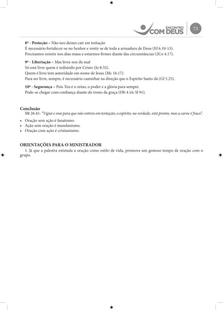 73
8º - Proteção – Não nos deixes cair em tentação
É necessário fortalecer-se no Senhor e vestir-se de toda a armadura de Deus (Ef 6.10-13).
Precisamos resistir nos dias maus e estarmos firmes diante das circunstâncias (2Co 4.17).
9º - Libertação – Mas livra-nos do mal
Só está livre quem é redimido por Cristo (Jo 8.32).
Quem é livre tem autoridade em nome de Jesus (Mc 16.17).
Para ser livre, sempre, é necessário caminhar na direção que o Espírito Santo dá (Gl 5.25).
10º - Segurança – Pois Teu é o reino, o poder e a glória para sempre.
Pode-se chegar com confiança diante do trono da graça (Hb 4.16; Sl 91).
Conclusão
Mt 26.41: “Vigiai e orai para que não entreis em tentação; o espírito, na verdade, está pronto, mas a carne é fraca”.
•	 Oração sem ação é fanatismo.
•	 Ação sem oração é mundanismo.
•	 Oração com ação é cristianismo.
ORIENTAÇÕES PARA O MINISTRADOR
1. Já que a palestra estimula a oração como estilo de vida, promova um gostoso tempo de oração com o
grupo.
 