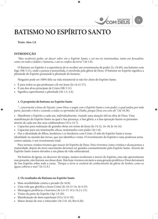 75
BATISMO NO ESPÍRITO SANTO
Texto: Atos 1.8
INTRODUÇÃO
“Mas recebereis poder, ao descer sobre vós o Espírito Santo, e ser-me-eis testemunhas, tanto em Jerusalém,
como em toda a Judéia e Samaria, e até os confins da terra” (At 1.8).
O Batismo no Espírito é a experiência de se receber um revestimento de poder (Lc 24.49), um batismo com
fogo (Mt 3.11), onde a pessoa é preenchida, é envolvida pela glória de Deus. O batismo no Espírito significa a
plenitude do Espírito possuindo a plenitude do homem.
Ninguém pode ser 100% feliz na vida ministerial se não for cheio do Espírito Santo.
•	 É para todos os que professam a fé em Jesus (Jo 14.12-17).
•	 É um dos alvos principais de Cristo (Mt 3.11).
•	 Significa experimentar a plenitude (At 1.5; 2.4).
1. O propósito do batismo no Espírito Santo
“...concernente a Jesus de Nazaré, como Deus o ungiu com o Espírito Santo e com poder; o qual andou por toda
parte, fazendo o bem e curando a todos os oprimidos do Diabo, porque Deus era com ele” (At 10.38).
•	 Manifestar o Espírito a cada um, individualmente, visando uma atuação útil na obra de Deus. Uma
manifestação do Espírito Santo na qual a Sua presença, a Sua glória, e a Sua operação fazem-se presentes
através de cada um dos seus colaboradores (1Co 12.7).
•	 Capacitar para realização de grandes obras em nome de Jesus (Jo 14.12, 16-18; Jo 16.14).
•	 Capacitar para um testemunho eficaz, testemunho com poder (At 1.8).
•	 Dar a identidade de filhos, herdeiros e co-herdeiros com Cristo. O selo do Espírito Santo é nossa
identidade no mundo das trevas, que nos identifica e teme. O revestimento do Espírito é uma poderosa arma
contra satanás, é um revestimento total.
Para sermos cristãos tivemos que nascer do Espírito de Deus. Para vivermos como cristãos e alcançarmos a
maturidade, depois do novo nascimento devemos ser guiados constantemente pelo Espírito Santo. Através do
Espírito Santo somos elevados a um plano de vida sobrenatural.
Na história da Igreja, no decorrer do tempo, muitos receberam o mover do Espírito, mas não aproveitaram
esse presente, não fizeram uso desse dom. Mas hoje vivemos em meio a uma geração profética e Deus derramará
do Seu Espírito sobre toda a carne. “Porque a terra se encherá do conhecimento da glória do Senhor, como as
águas cobrem o mar.” (Is 11.9.)
2. Os resultados do Batismo no Espírito Santo
•	 Mais sensibilidade contra o pecado (Jo 16.8).
•	 Uma vida que glorifica a Jesus Cristo (Jo 16.13-14; At 4.33).
•	 Mensagens proféticas e louvores (At 2.4-17; 1Co 14.2 e 15).
•	 Visões da parte do Espírito (Ap 1.9-20).
•	 Manifestação de dons espirituais (1Co 12.4-10).
•	 Maior desejo de orar e interceder (At 2.41-42; Rm 8.26).
 