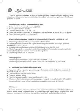 76
O Espírito Santo foi a única fonte de poder no ministério de Jesus. Foi a unção de Deus que levou Davi à
vitória contra Golias. Assim também em nós, é a unção de Deus em nossas vidas que forma a identidade de
guerreiros do Senhor.
3. Condições para receber o Batismo no Espírito Santo
•	 Aceitar a Jesus como Senhor e Salvador (At 2.38-40).
•	 Buscar e obedecer a Deus (At 5.32).
•	 Consagrar-se e dedicar-se a Ele (2Tm 2.21).
•	 Desejar esse batismo. O crente deve ter grande fome e sede pelo batismo no Espírito (Jo 7.37-39; Mt 5.6).
•	 Pedir a Deus em oração (Lc 11.13; Rm 8.14-17).
4. Falar em línguas é uma das evidências do Batismo no Espírito Santo (At 2.4; 10.44, 46; 19.6)
•	 Falar em línguas é uma manifestação sobrenatural do Espírito Santo.
•	 É uma expressão vocal inspirada pelo Espírito, mediante a qual o crente fala numa língua que nunca
aprendeu (At 2.4; 1Co 14.14-15).
•	 As línguas podem ser humanas (At 2.6) ou desconhecidas na terra (1Co 13.1; 14.2).
•	 Falar em línguas pode ser um sinal externo do batismo no Espírito Santo, mediante o qual o espírito do
crente e o Espírito Santo se unem em louvores, orações ou profecias.
•	 Falar em línguas é um dom (1Co 12.4-10).
Há dois propósitos:
Falar em línguas com interpretação para edificação (1Co 14.5-6; 13-17).
Falar em línguas como devoção entre o crente e Deus, para edificação pessoal (1Co 14.2, 4,14).
5. A necessidade de se estar cheio do Espírito Santo
•	 O propósito de Deus é que a sua igreja esteja sempre abastecida com o óleo do Espírito, esteja cheio do
Espírito Santo (Mt 25.1-13).
•	 O enchimento traz nova graça e novo ânimo.
•	 O Espírito Santo nos adestra.
•	 O Espírito Santo traz luz sobre o nosso entendimento (Ef 1.18).
•	 O batismo no Espírito é uma conquista de Jesus para que a Sua igreja viva em plenitude (Jo 16.7; Lc 24.49).
Somos ungidos para vencer as hostes de satanás, e nunca para sermos vítimas de seus ardis.
6. Conclusão
Todos nós precisamos ser cheios do Espírito Santo, necessitamos ser renovados nele. Não duvidemos de
milagres porque quando vivemos no mover do Espírito Santo, tudo pode acontecer em nossa vida. Neste
momento, ministraremos esse batismo através de Jesus, que é Aquele que batiza no Espírito Santo.
 