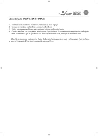 77
ORIENTAÇÕES PARA O MINISTRADOR
1.	 Mande afastar as cadeiras ou bancos para que haja mais espaço.
2.	 Comece louvando e exaltando o nome do Senhor Jesus.
3.	 Utilize músicas que enfatizem a presença e o batismo no Espírito Santo.
4.	 Comece a utilizar em cada pessoa o batismo no Espírito Santo. Permita que aqueles que oram em línguas
orem livremente, e que os que ainda não oram, sejam ministrados, para que recebam esse sinal.
Obs.: Nesse momento muitos serão cheios do Espírito Santo, estarão orando em línguas e o Espírito Santo
se moverá livremente. Deixe-os serem ministrados por Deus.
 