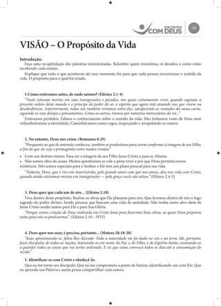 79
VISÃO – O Propósito da Vida
Introdução:
Faça uma recapitulação das palestras ministratadas. Relembre quem ministrou, os desafios e como estão
recebendo cada ensino.
Explique que tudo o que aconteceu até esse momento foi para que cada pessoa encontrasse o sentido da
vida. O propósito para o qual foi criado.
1.Como estávamos antes, de onde saímos? (Efésios 2.1-4)
“Vocês estavam mortos em suas transgressões e pecados, nos quais costumavam viver, quando seguiam a
presente ordem deste mundo e o príncipe do poder do ar, o espírito que agora está atuando nos que vivem na
desobediência. Anteriormente, todos nós também vivíamos entre eles, satisfazendo as vontades da nossa carne,
seguindo os seus desejos e pensamentos. Como os outros, éramos por natureza merecedores da ira...”
Estávamos perdidos. Faltava o conhecimento sobre o sentido da vida; Não tínhamos visão de Deus nem
vislumbrávamos a eternidade; Caminhávamos como cegos, tropeçando e atropelando os outros.
2. No entanto, Deus nos criou: (Romanos 8.29)
“Porquanto ao que de antemão conheceu, também os predestinou para serem conformes à imagem de seu Filho,
a fim de que ele seja o primogênito entre muitos irmãos.”
•	 Com um destino eterno. Para ser a imagem de seu Filho Jesus Cristo e para as Alturas.
•	 Não somos obra do acaso. Muitos questionam se vale a pena viver e por que Deus permitiu nossa
existência. Nós somos especiais para o Senhor e Ele tem um plano pessoal para sua vida.
“Todavia, Deus, que é rico em misericórdia, pelo grande amor com que nos amou, deu-nos vida com Cristo,
quando ainda estávamos mortos em transgressões — pela graça vocês são salvos.” (Efésios 2.4-5)
3. Deus quer que cada um de nós... (Efésios 2.10)
Viva dentro desse propósito; Realize as obras que Ele planejou para nós. Que levemos dentro de nós o fogo
sagrado do poder divino; Sendo pessoas que buscam uma vida de santidade; Não tenha outro alvo além de
Jesus Cristo sendo santos para Ele e para Sua Glória.
“Porque somos criação de Deus realizada em Cristo Jesus para fazermos boas obras, as quais Deus preparou
antes para nós as praticarmos”. (Efésios 2.10 – NVI)
4. Deus quer nos usar, é preciso, portanto... (Mateus 28.18-20)
“Jesus aproximando-se, falou-lhes dizendo: Toda a autoridade me foi dada no céu e na terra. Ide, portanto,
fazei discípulos de todas as nações, batizando-os em nome do Pai, e do Filho, e do Espírito Santo; ensinando-os
a guardar todas as coisas que vos tenho ordenado. E eis que estou convosco todos os dias até a consumação do
século.”
1. Identificar-se com Cristo e obedecê-lo.
Que eu me torne seu discípulo; Que eu me comprometa a ponto de batizar, identificando-me com Ele; Que
eu aprenda sua Palavra e assim possa compartilhar com outros.
 