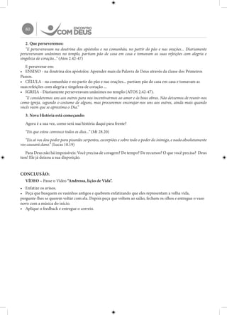80
2. Que perseveremos:
“E perseveravam na doutrina dos apóstolos e na comunhão, no partir do pão e nas orações... Diariamente
perseveravam unânimes no templo, partiam pão de casa em casa e tomavam as suas refeições com alegria e
singeleza de coração...” (Atos 2.42-47)
E perseverar em:
•	 ENSINO - na doutrina dos apóstolos: Aprender mais da Palavra de Deus através da classe dos Primeiros
Passos.
•	 CÉLULA - na comunhão e no partir do pão e nas orações... partiam pão de casa em casa e tomavam as
suas refeições com alegria e singeleza de coração ...
•	 IGREJA - Diariamente perseveravam unânimes no templo (ATOS 2.42-47).
“E consideremos uns aos outros para nos incentivarmos ao amor e às boas obras. Não deixemos de reunir-nos
como igreja, segundo o costume de alguns, mas procuremos encorajar-nos uns aos outros, ainda mais quando
vocês veem que se aproxima o Dia.”
3. Nova História está começando:
Agora é a sua vez, como será sua história daqui para frente?
“Eis que estou convosco todos os dias...” (Mt 28.20)
“Eis aí vos dou poder para pisardes serpentes, escorpiões e sobre todo o poder do inimigo, e nada absolutamente
vos causará dano.” (Lucas 10.19)
Para Deus não há impossíveis: Você precisa de coragem? De tempo? De recursos? O que você precisa? Deus
tem! Ele já deixou a sua disposição.
CONCLUSÃO:
VÍDEO – Passe o Vídeo “Andressa, lição de Vida”.
•	 Enfatize os avisos.
•	 Peça que busquem os vasinhos antigos e quebrem enfatizando que eles representam a velha vida,
pergunte-lhes se querem voltar com ela. Depois peça que voltem ao salão, fechem os olhos e entregue o vaso
novo com a música do início.
•	 Aplique o feedback e entregue o correio.
 
