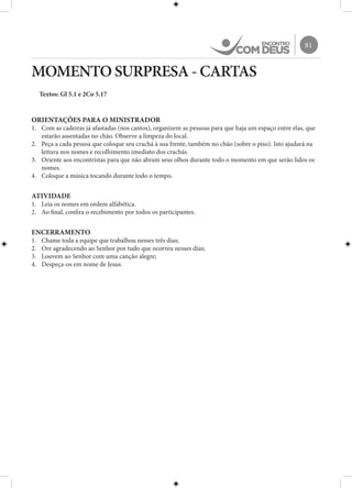 81
MOMENTO SURPRESA - CARTAS
Textos: Gl 5.1 e 2Co 5.17
ORIENTAÇÕES PARA O MINISTRADOR
1.	 Com as cadeiras já afastadas (nos cantos), organizem as pessoas para que haja um espaço entre elas, que
estarão assentadas no chão. Observe a limpeza do local.
2.	 Peça a cada pessoa que coloque seu crachá à sua frente, também no chão (sobre o piso). Isto ajudará na
leitura nos nomes e recolhimento imediato dos crachás.
3.	 Oriente aos encontristas para que não abram seus olhos durante todo o momento em que serão lidos os
nomes.
4.	 Coloque a música tocando durante todo o tempo.
ATIVIDADE
1.	 Leia os nomes em ordem alfabética.
2.	 Ao final, confira o recebimento por todos os participantes.
ENCERRAMENTO
1.	 Chame toda a equipe que trabalhou nesses três dias;
2.	 Ore agradecendo ao Senhor por tudo que ocorreu nesses dias;
3.	 Louvem ao Senhor com uma canção alegre;
4.	 Despeça-os em nome de Jesus.
 