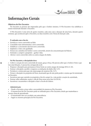 85
Informações Gerais
Objetivos do Pós-Encontro
No Encontro as pessoas são impactadas pelo que o Senhor ministra. O Pós-Encontro visa solidificar o
ensino ministrado durante o Encontro.
O Pós-Encontro é uma série de quatro reuniões, cada uma com a duração de uma hora, durante quatro
semanas, que acontecem após o Encontro, ou duas reuniões com 2 horas de duração cada.
É realizado com o fim de:
•	 Fortalecer o novo convertido ou líder.
•	 Consolidar mais intensamente o novo convertido.
•	 Solidificar o crescimento da fé do novo convertido.
•	 Implantar a visão com qualidade.
•	 Firmar nos caminhos do Senhor o novo convertido, através da conscientização da Palavra.
•	 Estimular a cumprir o propósito – ganhar vidas.
•	 Alertar o novo convertido sobre os contra-ataques do diabo.
No Pós-Encontro, o discipulado deve:
•	 Cobrir o coração do novo convertido de unção, graça e força. Ele precisa saber que o Senhor é bom e que
traz estas bênçãos. A pessoa fica enriquecida na fé.
•	 Preparar o discípulo para permanecer firme frente ao contra-ataque do inimigo (Ef 6.11-18).
•	 Ensinar o discípulo a proibir e inoperar as retaliações do diabo (Mc 3.27).
•	 Fortalecer o ensino para que não sejam pegos de surpresa (Mc 3.27).
•	 Firmar o discípulo no propósito de Deus, mostrando que ele não pode perder o ensino que foi ministrado
no Encontro.
•	 Incentivar para que caminhe no propósito a fim de cumpri-lo, e não perder a noção da caminhada.
•	 Ensinar sobre submissão, unção e vida de Deus nessa nova fase (At 20.24).
•	 Incentivar e encaminhar o discípulo a fazer a Escola de Líderes.
Administração
•	 - Desde o Encontro, avisar sobre a necessidade de estarem no Pós-Encontro.
•	 - O mesmo local do Pré-Encontro pode ser utilizado para o Pós-Encontro, desde que mantenham o
mesmo clima de aprendizado.
•	 - O ministrador deve ser escalado com antecedência.
•	 - Seguir os mesmos princípios do Pré-Encontro.
 