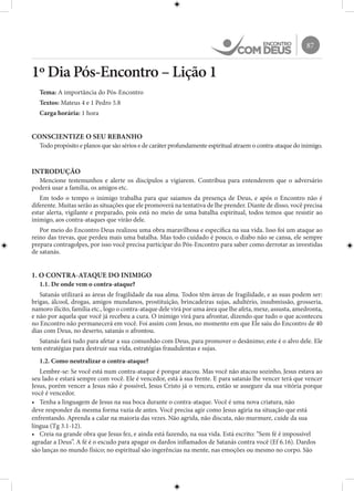 87
1º Dia Pós-Encontro – Lição 1
Tema: A importância do Pós-Encontro
Textos: Mateus 4 e 1 Pedro 5.8
Carga horária: 1 hora
CONSCIENTIZE O SEU REBANHO
Todo propósito e planos que são sérios e de caráter profundamente espiritual atraem o contra-ataque do inimigo.
INTRODUÇÃO
Mencione testemunhos e alerte os discípulos a vigiarem. Contribua para entenderem que o adversário
poderá usar a família, os amigos etc.
Em todo o tempo o inimigo trabalha para que saiamos da presença de Deus, e após o Encontro não é
diferente. Muitas serão as situações que ele promoverá na tentativa de lhe prender. Diante de disso, você precisa
estar alerta, vigilante e preparado, pois está no meio de uma batalha espiritual, todos temos que resistir ao
inimigo, aos contra-ataques que virão dele.
Por meio do Encontro Deus realizou uma obra maravilhosa e específica na sua vida. Isso foi um ataque ao
reino das trevas, que perdeu mais uma batalha. Mas todo cuidado é pouco, o diabo não se cansa, ele sempre
prepara contragolpes, por isso você precisa participar do Pós-Encontro para saber como derrotar as investidas
de satanás.
1. O CONTRA-ATAQUE DO INIMIGO
1.1. De onde vem o contra-ataque?
Satanás utilizará as áreas de fragilidade da sua alma. Todos têm áreas de fragilidade, e as suas podem ser:
brigas, álcool, drogas, amigos mundanos, prostituição, brincadeiras sujas, adultério, insubmissão, grosseria,
namoro ilícito, família etc., logo o contra-ataque dele virá por uma área que lhe afeta, mexe, assusta, amedronta,
e não por aquela que você já recebeu a cura. O inimigo virá para afrontar, dizendo que tudo o que aconteceu
no Encontro não permanecerá em você. Foi assim com Jesus, no momento em que Ele saiu do Encontro de 40
dias com Deus, no deserto, satanás o afrontou.
Satanás fará tudo para afetar a sua comunhão com Deus, para promover o desânimo; este é o alvo dele. Ele
tem estratégias para destruir sua vida, estratégias fraudulentas e sujas.
1.2. Como neutralizar o contra-ataque?
Lembre-se: Se você está num contra-ataque é porque atacou. Mas você não atacou sozinho, Jesus estava ao
seu lado e estará sempre com você. Ele é vencedor, está à sua frente. E para satanás lhe vencer terá que vencer
Jesus, porém vencer a Jesus não é possível, Jesus Cristo já o venceu, então se assegure da sua vitória porque
você é vencedor.
•	 Tenha a linguagem de Jesus na sua boca durante o contra-ataque. Você é uma nova criatura, não
deve responder da mesma forma vazia de antes. Você precisa agir como Jesus agiria na situação que está
enfrentando. Aprenda a calar na maioria das vezes. Não agrida, não discuta, não murmure, cuide da sua
língua (Tg 3.1-12).
•	 Creia na grande obra que Jesus fez, e ainda está fazendo, na sua vida. Está escrito: “Sem fé é impossível
agradar a Deus”. A fé é o escudo para apagar os dardos inflamados de Satanás contra você (Ef 6.16). Dardos
são lanças no mundo físico; no espiritual são ingerências na mente, nas emoções ou mesmo no corpo. São
 
