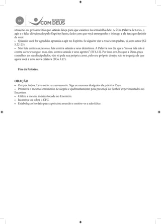 88
situações ou pensamentos que satanás lança para que caiamos na armadilha dele. A fé na Palavra de Deus, o
agir e o falar direcionado pelo Espírito Santo, farão com que você envergonhe o inimigo e ele terá que desistir
de você.
•	 Quando você for agredido, aprenda a agir no Espírito. Se alguém vier a você com pedras, vá com amor (Gl
5.22-23).
•	 Não lute contra as pessoas, lute contra satanás e seus demônios. A Palavra nos diz que a “nossa luta não é
contra carne e sangue, mas, sim, contra satanás e seus agentes” (Ef 6.12). Por isso, ore, busque a Deus, peça
conselhos ao seu discipulador, não vá pela sua própria carne, pelo seu próprio desejo, não se esqueça de que
agora você é uma nova criatura (2Co 5.17).
Fim da Palestra.
ORAÇÃO
•	 Ore por todos. Leve-os à cruz novamente. Siga os mesmos desígnios da palestra Cruz.
•	 Promova o mesmo sentimento de alegria e quebrantamento pela presença do Senhor experimentados no
Encontro.
•	 Utilize a mesma música tocada no Encontro.
•	 Incentive-os sobre o CFC.
•	 Estabeleça o horário para a próxima reunião e motive-os a não faltar.
 
